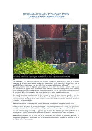 SEIS ESPAÑOLAS VIOLADAS EN ACAPULCO, CRIMEN
                     CONDENADO POR GOBIERNO MEXICANO




Investigadores policiales trabajan en una casa, después que hombres armados enmascarados violaron a
seis turistas españolas en la madrugada del 4 de enero de 2013. Bernandino Hernandez / AP
FP
ACAPULCO -- Seis españolas sufrieron una violación colectiva la madrugada del lunes en el puerto
mexicano de Acapulco (sur), en un crimen que la Cancillería mexicana repudió poco después que el
alcalde del balneario dijera que este tipo de hechos “sucede en cualquier parte del mundo”.
El suceso, sin precedentes en el puerto -considerado uno de los sitios más violentos del país por la acción
del narcotráfico- se registró hacia las primeras horas del lunes, cuando las seis españolas, siete hombres
de la misma nacionalidad y una mexicana se encontraban en una casa de alquiler ubicada a un costado de
la playa de la población Barra Vieja, que forma parte de la exclusiva zona Punta Diamante.
De acuerdo a declaraciones judiciales de las víctimas, un grupo de cinco hombres armados y con los
rostros cubiertos irrumpió en la casa, amordazó a los españoles y a la mexicana con cables de celulares y
cordones de trajes de baño, y abusó de las europeas durante unas dos horas y media, informó el alcalde de
Acapulco, Luis Walton Aburto.
La casa de alquiler se encuentra en una zona de bungalows y restaurantes instalados sobre la playa.
Aburto provocó la sorpresa de la prensa mexicana e internacional cuando dijo el lunes por la noche en
rueda de prensa que el crimen “es muy lamentable, pero esto sucede en cualquier parte del mundo”.
“Es una situación muy delicada (…), yo creo que en pocos días tenemos que tener resultados en la
investigación”, añadió Aburto, quien admitió que lo ocurrido “por supuesto que sí afecta Acapulco”.
La Cancillería mexicana, por su parte, dijo en un comunicado que “lamenta las agresiones ocurridas”, y
aseguró que los españoles han contado con “la debida asistencia consular” por parte de funcionarios de la
embajada de España en México.
 