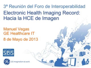 3ª Reunión del Foro de Interoperabilidad
Electronic Health Imaging Record:
Hacia la HCE de Imagen
Manuel Vegas
GE Healthcare IT
8 de Mayo de 2013
 