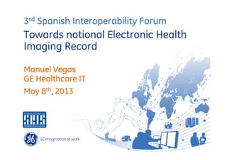 3rd Spanish Interoperability Forum

Towards national Electronic Health
Imaging Record
Manuel Vegas
GE Healthcare IT
May 8th, 2013

 