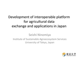 Development of interoperable platform
for agricultural data
exchange and applications in Japan
Seishi Ninomiya
Institute of Sustainable Agroecosystem Services
University of Tokyo, Japan
 