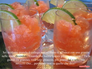 Sei siciliano quando il collega non siciliano ti affianca con una granita nelle mani  dicendoti:  'Guarda che buona questa granita siciliana...' Tu la guardi (la granita), vedi solo ghiaccio, poi guardi  lui e urli:  'Ma no.....!!! Dio... perdonalo non sa quello che   dice!‘ 