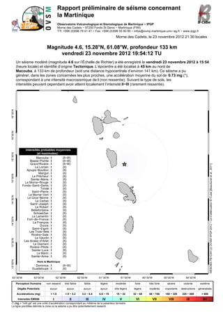 Rapport préliminaire de séisme concernant
                                            la Martinique
                                            Observatoire Volcanologique et Sismologique de Martinique − IPGP
                                            Morne des Cadets − 97250 Fonds St Denis − Martinique (FWI)
                                            T?l: +596 (0)596 78 41 41 − Fax: +596 (0)596 55 80 80 − infos@ovmp.martinique.univ−ag.fr − www.ipgp.fr

                                                                                           Morne des Cadets, le 23 novembre 2012 21:30 locales

                                 Magnitude 4.6, 15.28°N, 61.08°W, profondeur 133 km
                                      vendredi 23 novembre 2012 19:54:12 TU
          Un séisme modéré (magnitude 4.6 sur l’Échelle de Richter) a été enregistré le vendredi 23 novembre 2012 à 15:54
          (heure locale) et identifié d’origine Tectonique. L’épicentre a été localisé à 45 km au nord de
          Macouba, à 133 km de profondeur (soit une distance hypocentrale d’environ 141 km). Ce séisme a pu
          générer, dans les zones concernées les plus proches, une accélération moyenne du sol de 0.73 mg (*),
          correspondant à une intensité macrosismique de I (non ressentie). Suivant le type de sols, les
          intensités peuvent cependant avoir atteint localement l’intensité II−III (rarement ressentie).
16°30’N
16°00’N




                Intensités probables moyennes
                         (et maximales) :
15°30’N




                        Macouba : I       (II−III)
                   Basse−Pointe : I       (II−III)
                   Grand’Rivière : I      (II−III)




                                                                                                                                                                           WEBOBS FB+CAH (c) OVSM−IPGP 2012 − Loi d’atténuation B−Cube [Beauducel et al., 2011]
                       Le Lorrain : I     (II)
                 Ajoupa−Bouillon : I      (II)
                          Marigot : I     (II)
15°00’N




                     Le Prêcheur : I      (II)
                    Sainte−Marie : I      (II)
                Le Morne−Rouge : I        (II)
              Fonds−Saint−Denis : I       (II)
                            Trinité : I   (II)
                     Saint−Pierre : I     (II)
                  Le Morne−Vert : I       (II)
14°30’N




                 Le Gros−Morne : I        (II)
                       Le Carbet : I      (II)
                   Saint−Joseph : I       (II)
                       Le Robert : I      (II)
                    Bellefontaine : I     (II)
                      Schoelcher : I      (II)
                     Le Lamentin : I      (II)
14°00’N




                 Fort−de−France : I       (II)
                      Le François : I     (II)
                           Ducos : I      (II)
                     Saint−Esprit : I     (II)
                   Les Trois−Îlets : I    (II)
                    Rivière−Sale : I      (II)
                       Le Vauclin : I     (II)
13°30’N




               Les Anses−d’Arlet : I      (II)
                      Le Diamant : I      (II)
                   Rivière−Pilote : I     (II)
                     Sainte−Luce : I      (II)
                         Le Marin : I     (II)
                    Sainte−Anne : I       (II)
13°00’N




                          Hors la Martinique
                        Dominica : I            (II−III)
                      Guadeloupe : I            (II)


  63°30’W              63°00’W             62°30’W              62°00’W        61°30’W         61°00’W             60°30’W          60°00’W          59°30’W

          Perception Humaine     non ressenti     très faible       faible     légère      modérée        forte        très forte     sévère       violente      extrême
           Dégâts Potentiels        aucun            aucun          aucun       aucun     très légers    légers        modérés      importants   destructions   généralisés
          Accélérations (mg)        < 1.5         1.5 − 3.2        3.2 − 6.8   6.8 − 15     15 − 32      32 − 68       68 − 150     150 − 320     320 − 680       > 680
           Intensités EMS98            I              II              III        IV           V            VI                VII       VIII          IX            X+
(*) mg = "milli gé" est une unité d’accélération correspondant au millième de la pesanteur terrestre
La ligne pointillée délimite la zone où le séisme a pu être potentiellement ressenti.
 
