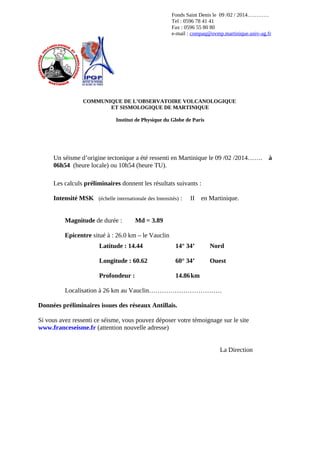 Fonds Saint Denis le 09 /02 / 2014…………
Tel : 0596 78 41 41
Fax : 0596 55 80 80
e-mail : compaq@ovmp.martinique.univ-ag.fr

COMMUNIQUE DE L’OBSERVATOIRE VOLCANOLOGIQUE
ET SISMOLOGIQUE DE MARTINIQUE
Institut de Physique du Globe de Paris

Un séisme d’origine tectonique a été ressenti en Martinique le 09 /02 /2014…….
06h54 (heure locale) ou 10h54 (heure TU).
Les calculs préliminaires donnent les résultats suivants :
Intensité MSK (échelle internationale des Intensités) :
Magnitude de durée :

II

en Martinique.

Md = 3.89

Epicentre situé à : 26.0 km – le Vauclin
Latitude : 14.44

14° 34’

Nord

Longitude : 60.62

60° 34’

Ouest

Profondeur :

14.86 km

Localisation à 26 km au Vauclin…………………………….
Données préliminaires issues des réseaux Antillais.
Si vous avez ressenti ce séisme, vous pouvez déposer votre témoignage sur le site
www.franceseisme.fr (attention nouvelle adresse)
La Direction

à

 