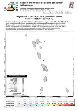 Rapport préliminaire de séisme concernant
la Martinique
Observatoire Volcanologique et Sismologique de Martinique − IPGP
Morne des Cadets − 97250 Fonds St Denis − Martinique (FWI)
Tel: +596 (0)596 78 41 41 − Fax: +596 (0)596 55 80 80 − infos@ovmp.martinique.univ−ag.fr − www.ipgp.fr
Morne des Cadets, le 15 juillet 2014 23:26 locales
Magnitude 4.1, 15.13°N, 61.06°W, profondeur 138 km
mardi 15 juillet 2014 22:38:26 TU
Un séisme modéré (magnitude 4.1 sur l’Échelle de Richter) a été enregistré le mardi 15 juillet 2014 à 18:38
(heure locale) et identifié d’origine Tectonique. L’épicentre a été localisé à 30 km au nord−nord−est de
Macouba, à 138 km de profondeur (soit une distance hypocentrale d’environ 141 km). Ce séisme a pu
générer, dans les zones concernées les plus proches, une accélération moyenne du sol de 0.36 mg (*),
correspondant à une intensité macrosismique de I (non ressentie). Suivant le type de sols, les
intensités peuvent cependant avoir atteint localement l’intensité I−II (non ressentie).
63°30’W 63°00’W 62°30’W 62°00’W 61°30’W 61°00’W 60°30’W 60°00’W 59°30’W
13°00’N13°30’N14°00’N14°30’N15°00’N15°30’N16°00’N16°30’N
Intensités probables moyennes
(et maximales) :
Macouba : I (I−II)
Basse−Pointe : I (I−II)
Grand’Rivière : I (I−II)
Le Lorrain : I (I−II)
Marigot : I (I−II)
Ajoupa−Bouillon : I (I−II)
Sainte−Marie : I (I−II)
Le Morne−Rouge : I (I−II)
Le Prêcheur : I (I−II)
Fonds−Saint−Denis : I (I−II)
Trinité : I (I−II)
Saint−Pierre : I (I−II)
Le Gros−Morne : I (I−II)
Hors la Martinique
Dominica : I (I−II)
WEBOBSFB+CAH(c)OVSM−IPGP2014−Loid’att?nuationB−Cube[Beauduceletal.,2011]
Perception Humaine non ressenti très faible faible légère modérée forte très forte sévère violente extrême
Dégâts Potentiels aucun aucun aucun aucun très légers légers modérés importants destructions généralisés
Accélérations (mg) < 1.5 1.5 − 3.2 3.2 − 6.8 6.8 − 15 15 − 32 32 − 68 68 − 150 150 − 320 320 − 680 > 680
Intensités EMS98 I II III IV V VI VII VIII IX X+
(*) mg = "milli gé" est une unité d’accélération correspondant au millième de la pesanteur terrestre
La ligne pointillée délimite la zone où le séisme a pu être potentiellement ressenti.
 
