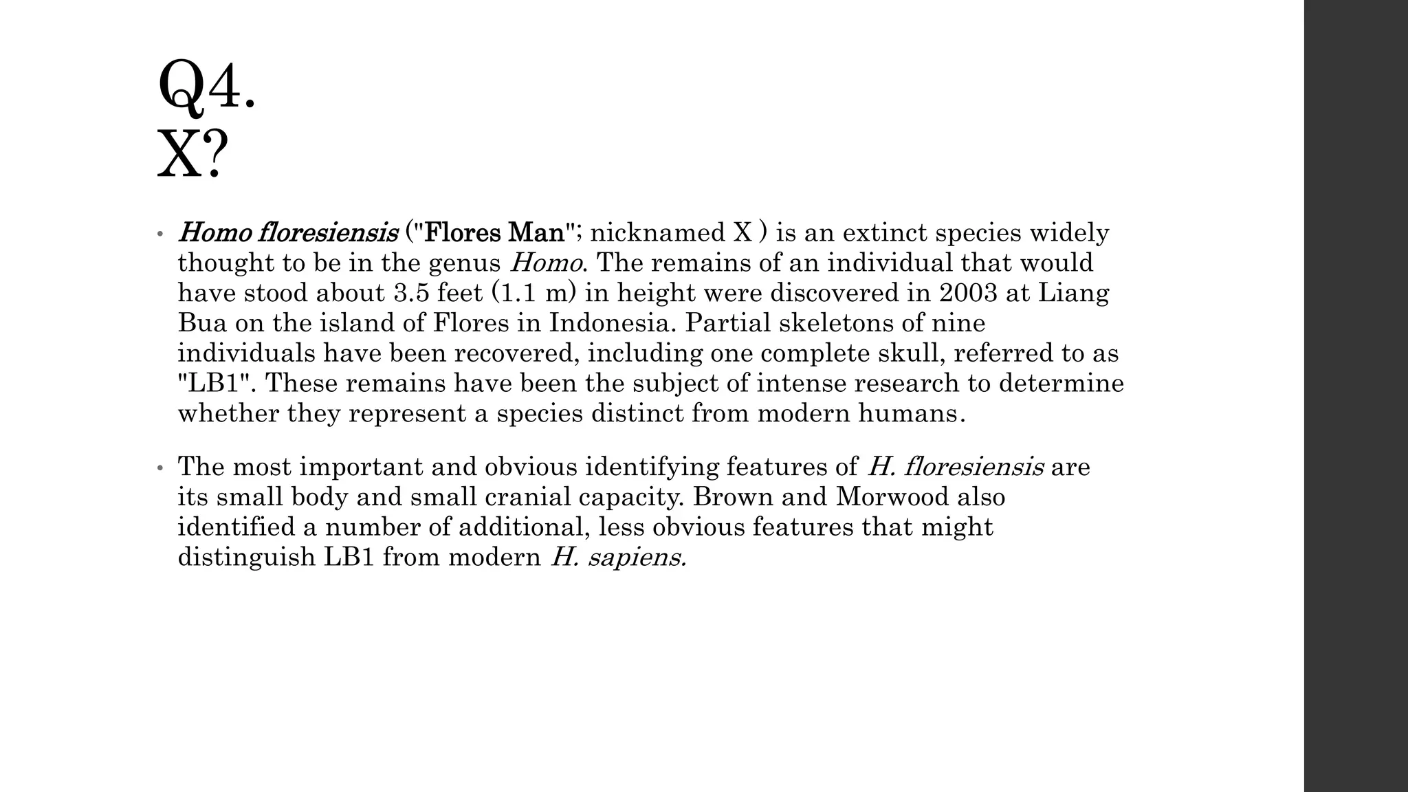Q4.
X?
• Homo floresiensis ("Flores Man"; nicknamed X ) is an extinct species widely
thought to be in the genus Homo. The remains of an individual that would
have stood about 3.5 feet (1.1 m) in height were discovered in 2003 at Liang
Bua on the island of Flores in Indonesia. Partial skeletons of nine
individuals have been recovered, including one complete skull, referred to as
"LB1". These remains have been the subject of intense research to determine
whether they represent a species distinct from modern humans.
• The most important and obvious identifying features of H. floresiensis are
its small body and small cranial capacity. Brown and Morwood also
identified a number of additional, less obvious features that might
distinguish LB1 from modern H. sapiens.
 