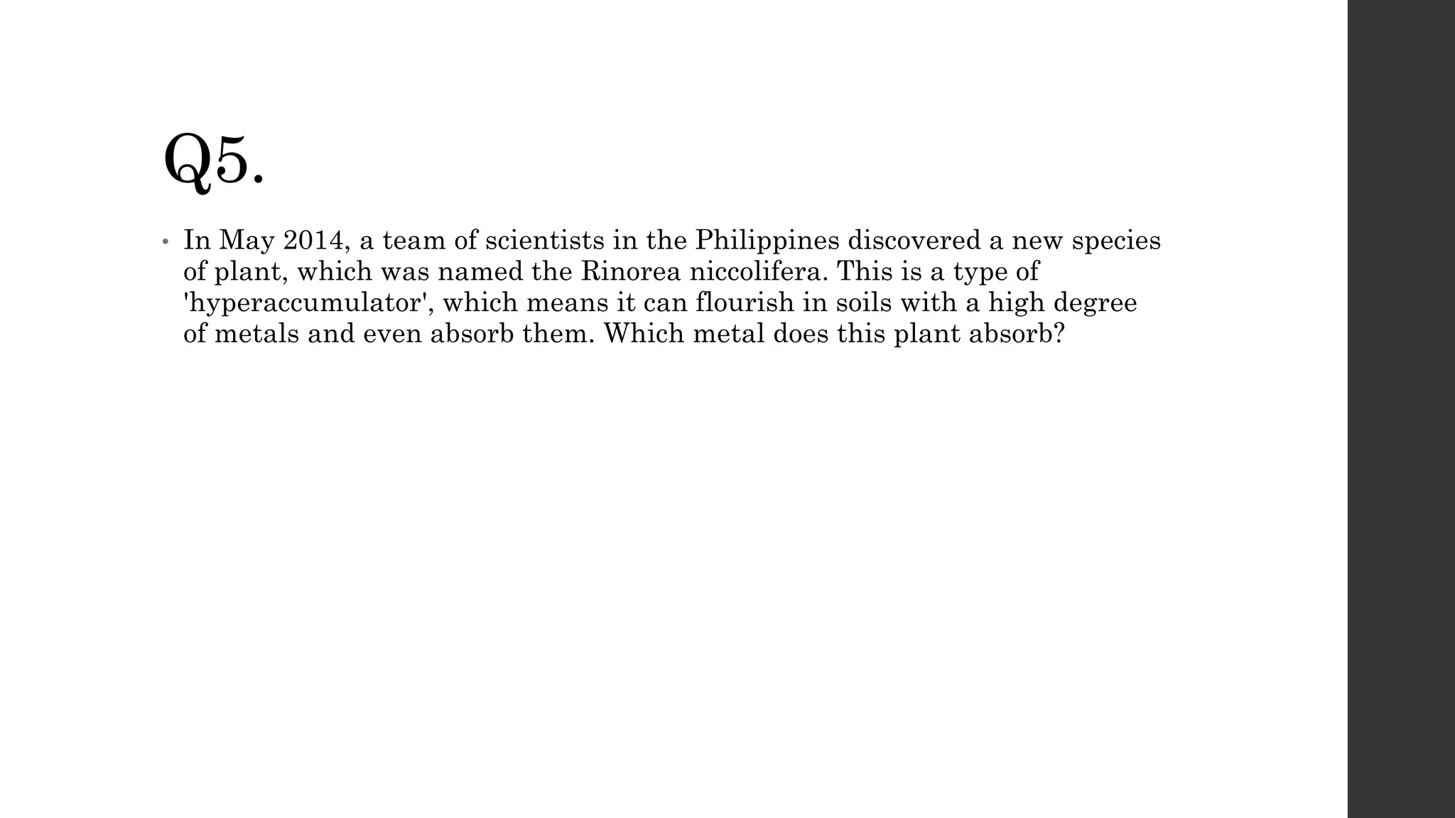 Q5.
• In May 2014, a team of scientists in the Philippines discovered a new species
of plant, which was named the Rinorea niccolifera. This is a type of
'hyperaccumulator', which means it can flourish in soils with a high degree
of metals and even absorb them. Which metal does this plant absorb?
 