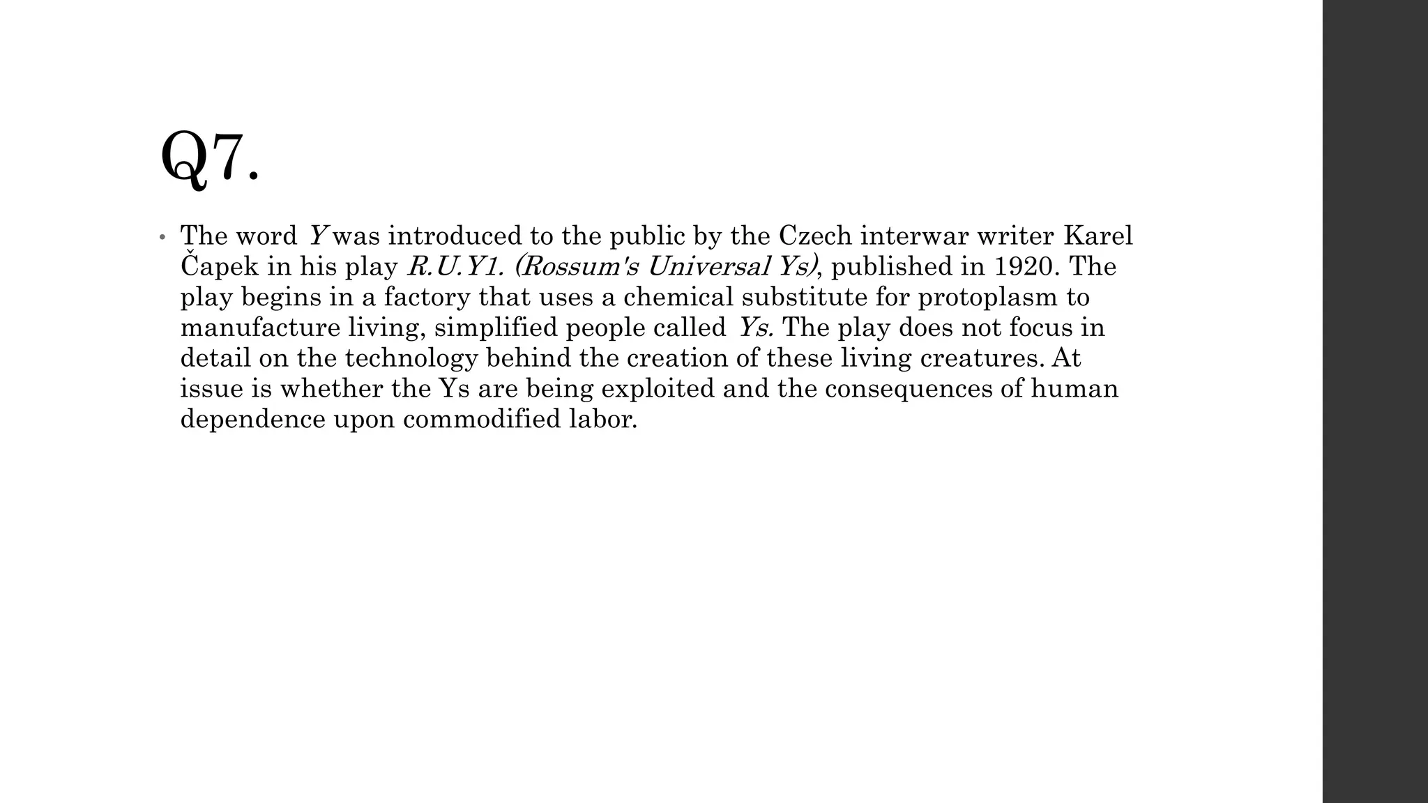Q7.
• The word Y was introduced to the public by the Czech interwar writer Karel
Čapek in his play R.U.Y1. (Rossum's Universal Ys), published in 1920. The
play begins in a factory that uses a chemical substitute for protoplasm to
manufacture living, simplified people called Ys. The play does not focus in
detail on the technology behind the creation of these living creatures. At
issue is whether the Ys are being exploited and the consequences of human
dependence upon commodified labor.
 