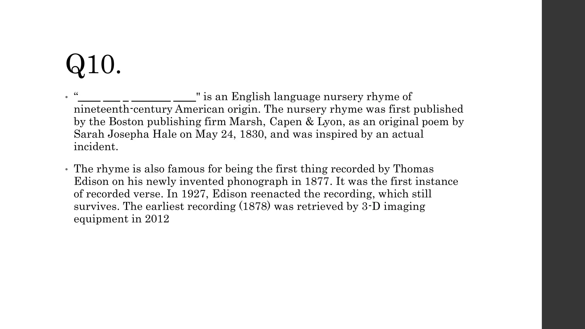 Q10.
• “____ ___ _ _______ ____" is an English language nursery rhyme of
nineteenth-century American origin. The nursery rhyme was first published
by the Boston publishing firm Marsh, Capen & Lyon, as an original poem by
Sarah Josepha Hale on May 24, 1830, and was inspired by an actual
incident.
• The rhyme is also famous for being the first thing recorded by Thomas
Edison on his newly invented phonograph in 1877. It was the first instance
of recorded verse. In 1927, Edison reenacted the recording, which still
survives. The earliest recording (1878) was retrieved by 3-D imaging
equipment in 2012
 