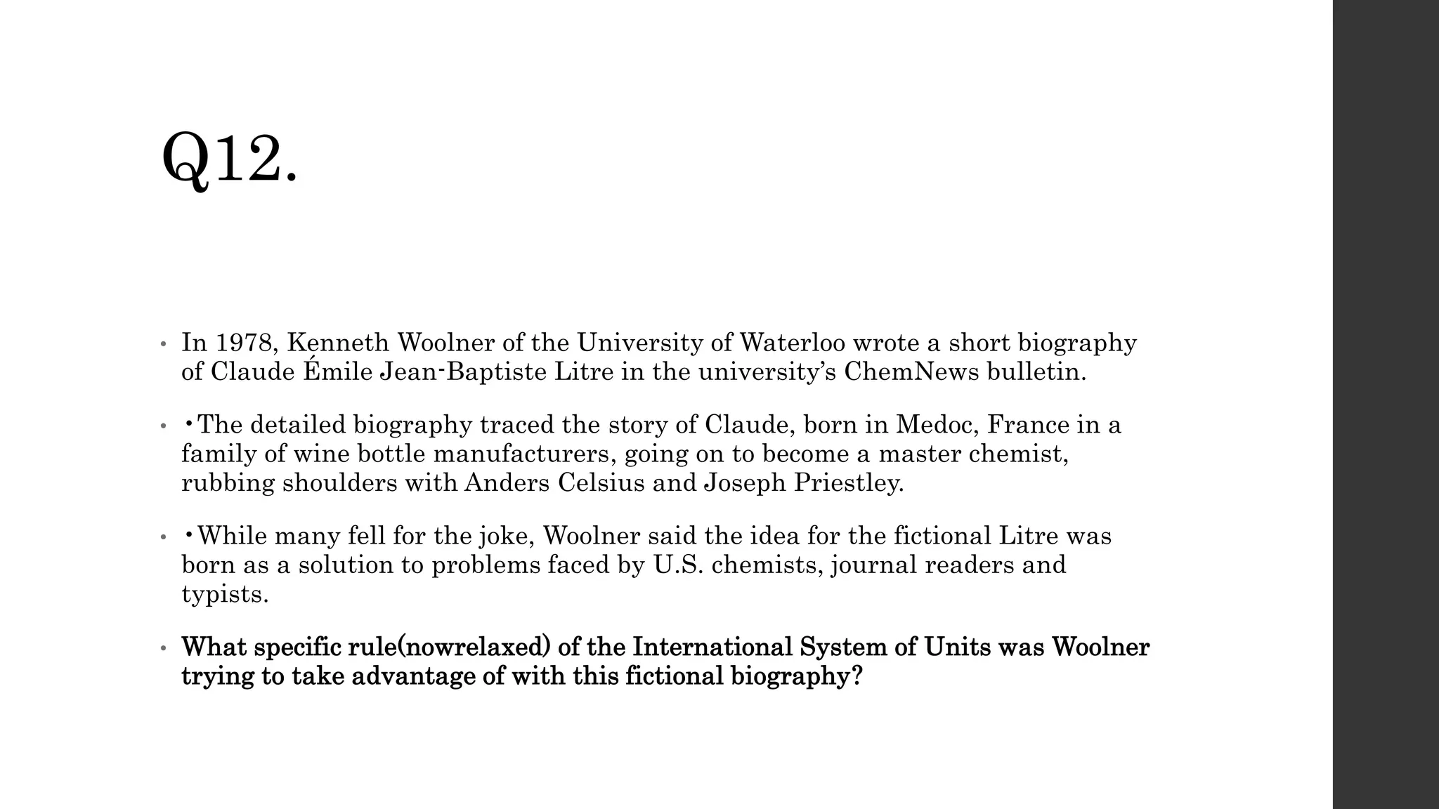 Q12.
• In 1978, Kenneth Woolner of the University of Waterloo wrote a short biography
of Claude Émile Jean-Baptiste Litre in the university’s ChemNews bulletin.
• •The detailed biography traced the story of Claude, born in Medoc, France in a
family of wine bottle manufacturers, going on to become a master chemist,
rubbing shoulders with Anders Celsius and Joseph Priestley.
• •While many fell for the joke, Woolner said the idea for the fictional Litre was
born as a solution to problems faced by U.S. chemists, journal readers and
typists.
• What specific rule(nowrelaxed) of the International System of Units was Woolner
trying to take advantage of with this fictional biography?
 
