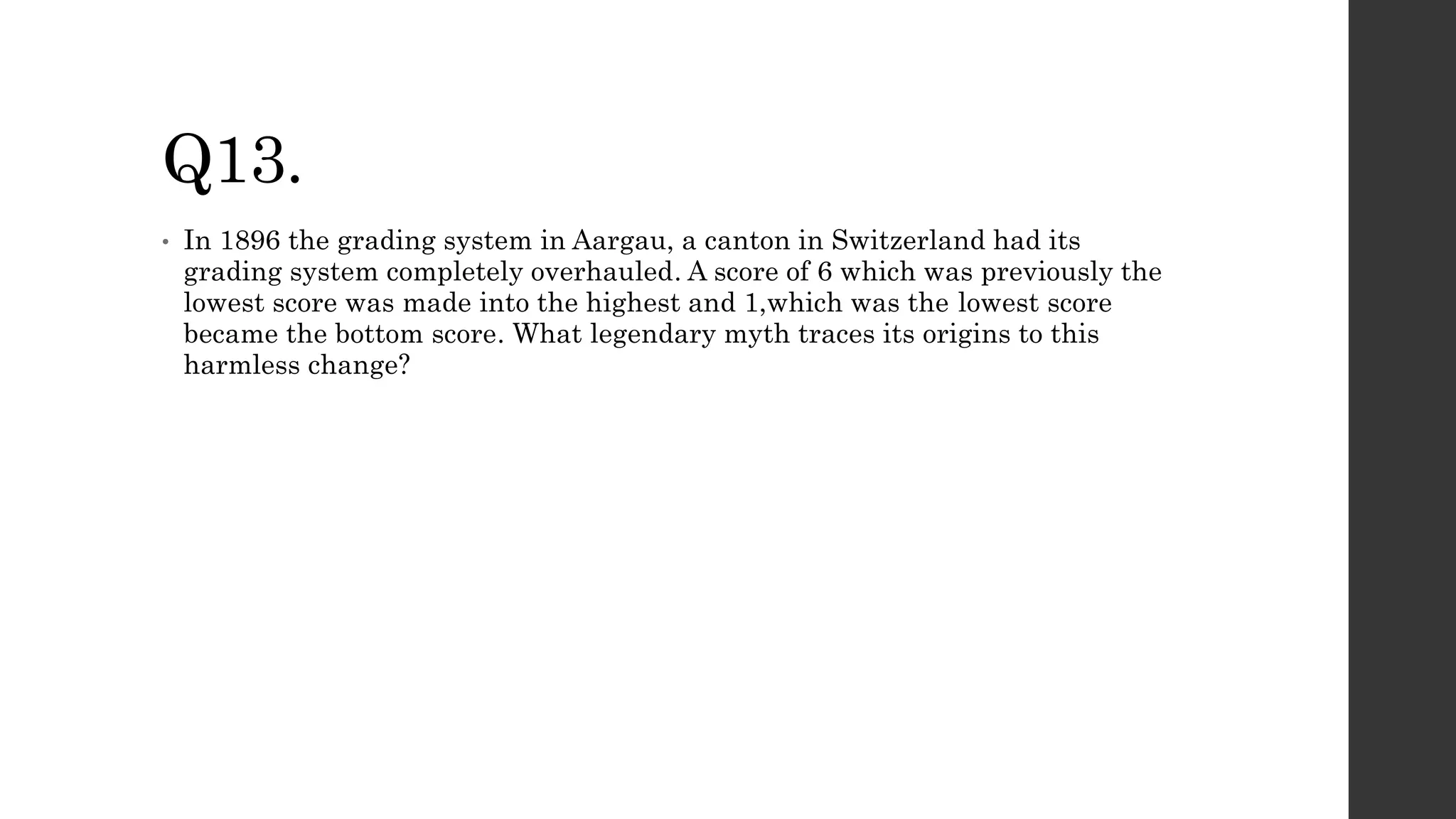 Q13.
• In 1896 the grading system in Aargau, a canton in Switzerland had its
grading system completely overhauled. A score of 6 which was previously the
lowest score was made into the highest and 1,which was the lowest score
became the bottom score. What legendary myth traces its origins to this
harmless change?
 