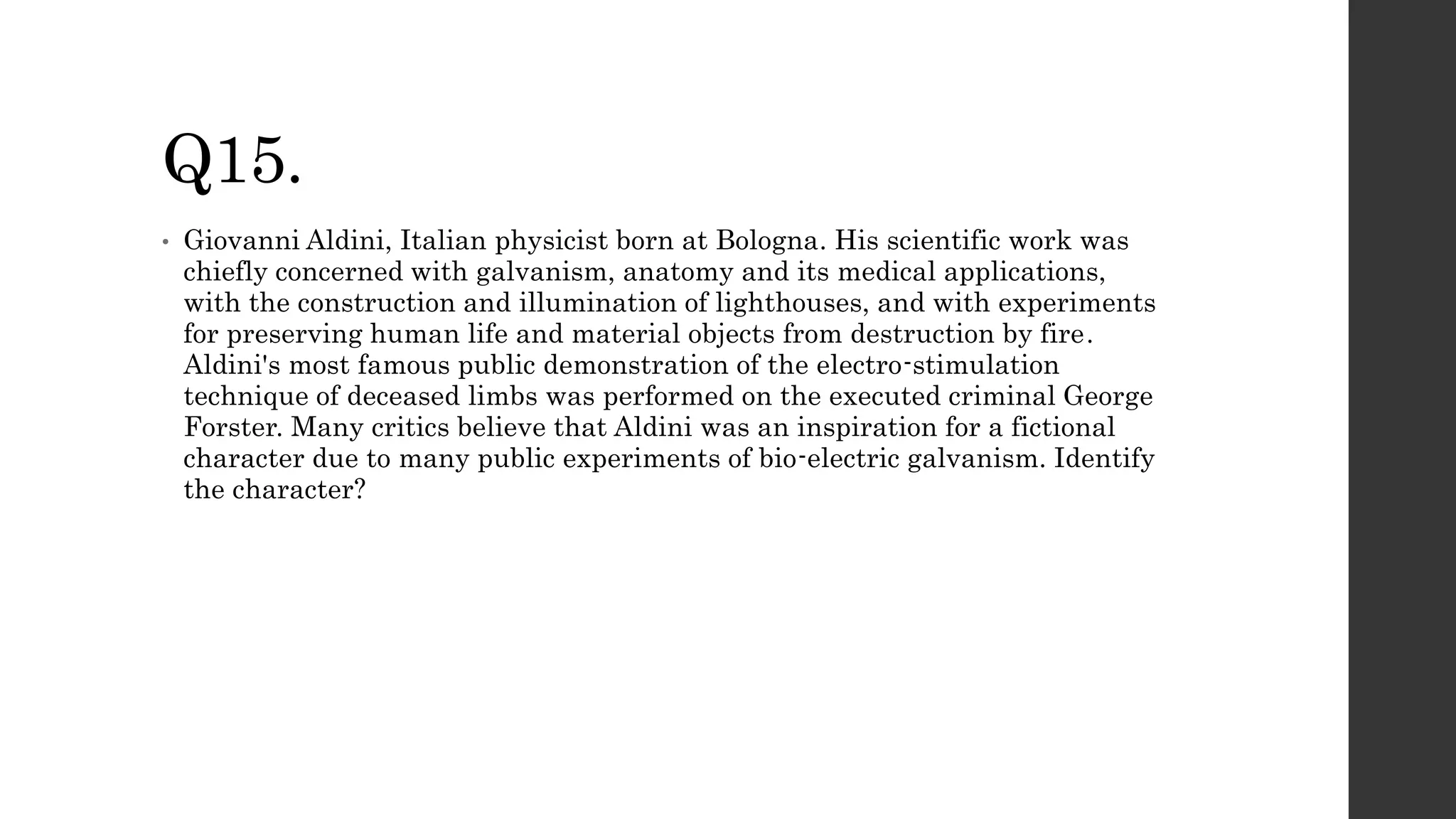 Q15.
• Giovanni Aldini, Italian physicist born at Bologna. His scientific work was
chiefly concerned with galvanism, anatomy and its medical applications,
with the construction and illumination of lighthouses, and with experiments
for preserving human life and material objects from destruction by fire.
Aldini's most famous public demonstration of the electro-stimulation
technique of deceased limbs was performed on the executed criminal George
Forster. Many critics believe that Aldini was an inspiration for a fictional
character due to many public experiments of bio-electric galvanism. Identify
the character?
 