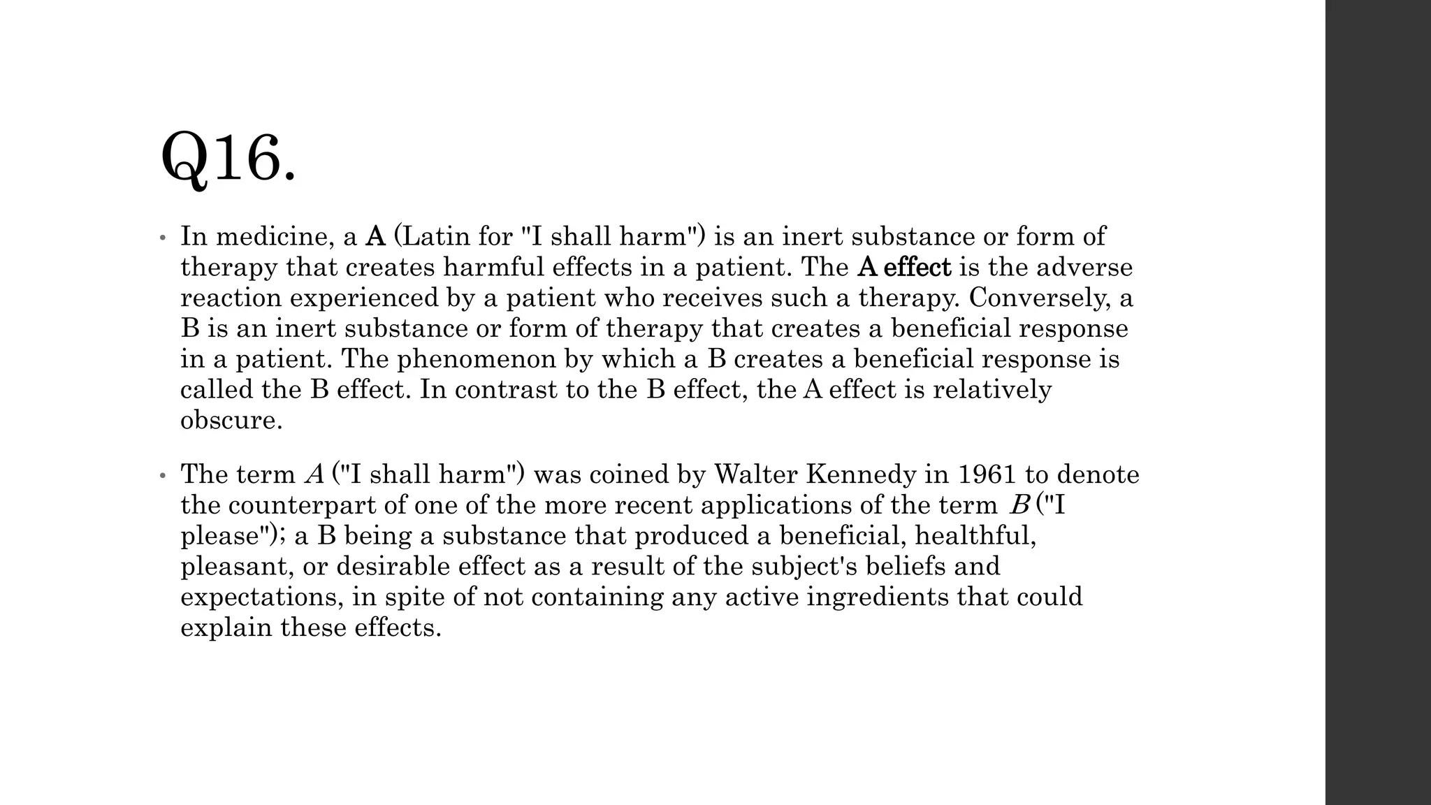 Q16.
• In medicine, a A (Latin for "I shall harm") is an inert substance or form of
therapy that creates harmful effects in a patient. The A effect is the adverse
reaction experienced by a patient who receives such a therapy. Conversely, a
B is an inert substance or form of therapy that creates a beneficial response
in a patient. The phenomenon by which a B creates a beneficial response is
called the B effect. In contrast to the B effect, the A effect is relatively
obscure.
• The term A ("I shall harm") was coined by Walter Kennedy in 1961 to denote
the counterpart of one of the more recent applications of the term B ("I
please"); a B being a substance that produced a beneficial, healthful,
pleasant, or desirable effect as a result of the subject's beliefs and
expectations, in spite of not containing any active ingredients that could
explain these effects.
 