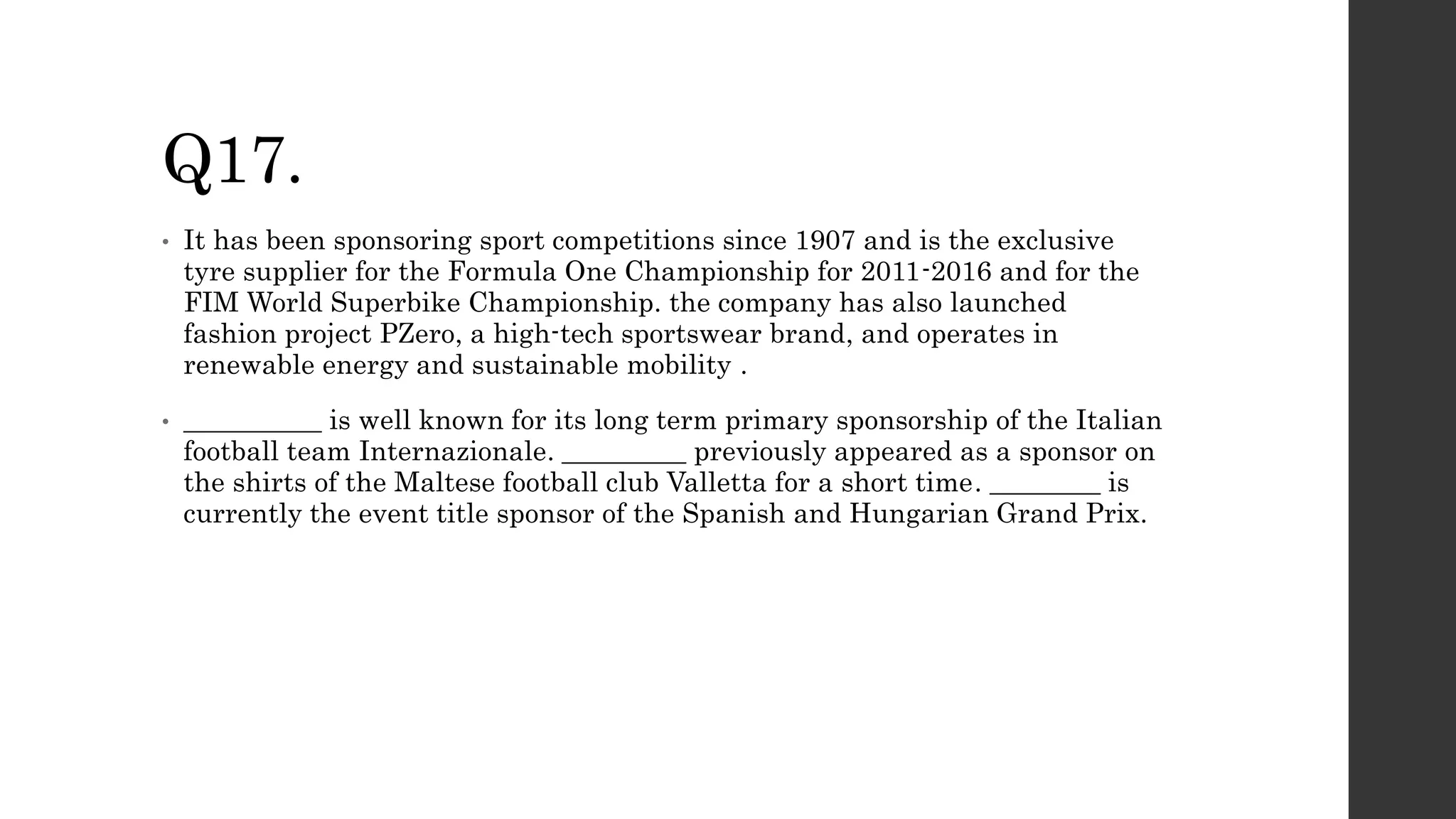 Q17.
• It has been sponsoring sport competitions since 1907 and is the exclusive
tyre supplier for the Formula One Championship for 2011-2016 and for the
FIM World Superbike Championship. the company has also launched
fashion project PZero, a high-tech sportswear brand, and operates in
renewable energy and sustainable mobility .
• __________ is well known for its long term primary sponsorship of the Italian
football team Internazionale. _________ previously appeared as a sponsor on
the shirts of the Maltese football club Valletta for a short time. ________ is
currently the event title sponsor of the Spanish and Hungarian Grand Prix.
 