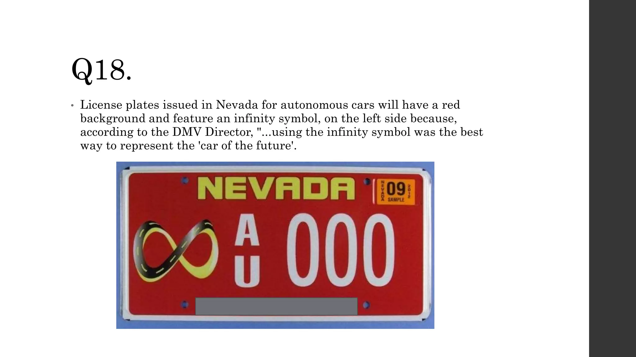 Q18.
• License plates issued in Nevada for autonomous cars will have a red
background and feature an infinity symbol, on the left side because,
according to the DMV Director, "...using the infinity symbol was the best
way to represent the 'car of the future'.
 
