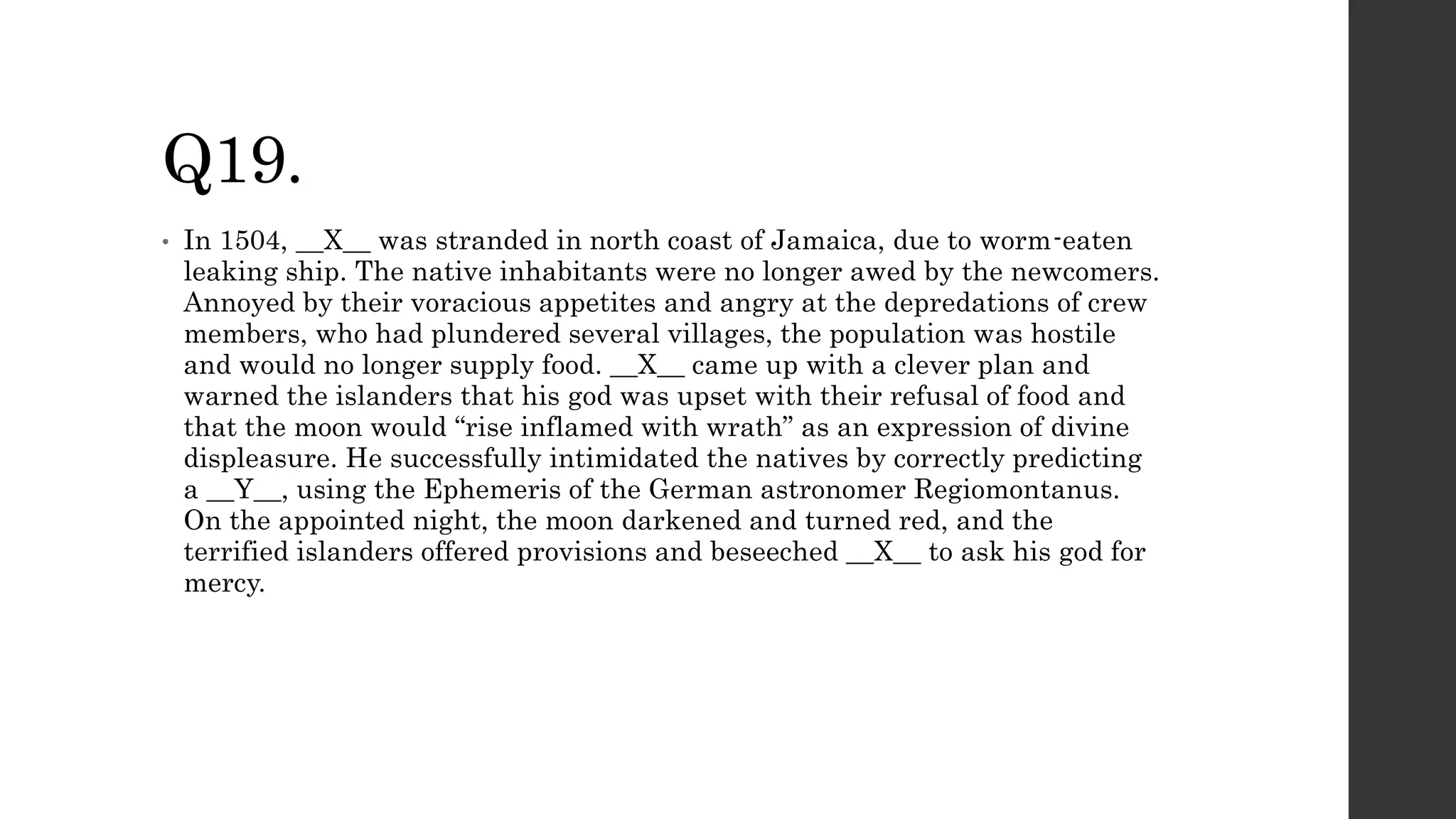 Q19.
• In 1504, __X__ was stranded in north coast of Jamaica, due to worm-eaten
leaking ship. The native inhabitants were no longer awed by the newcomers.
Annoyed by their voracious appetites and angry at the depredations of crew
members, who had plundered several villages, the population was hostile
and would no longer supply food. __X__ came up with a clever plan and
warned the islanders that his god was upset with their refusal of food and
that the moon would “rise inflamed with wrath” as an expression of divine
displeasure. He successfully intimidated the natives by correctly predicting
a __Y__, using the Ephemeris of the German astronomer Regiomontanus.
On the appointed night, the moon darkened and turned red, and the
terrified islanders offered provisions and beseeched __X__ to ask his god for
mercy.
 