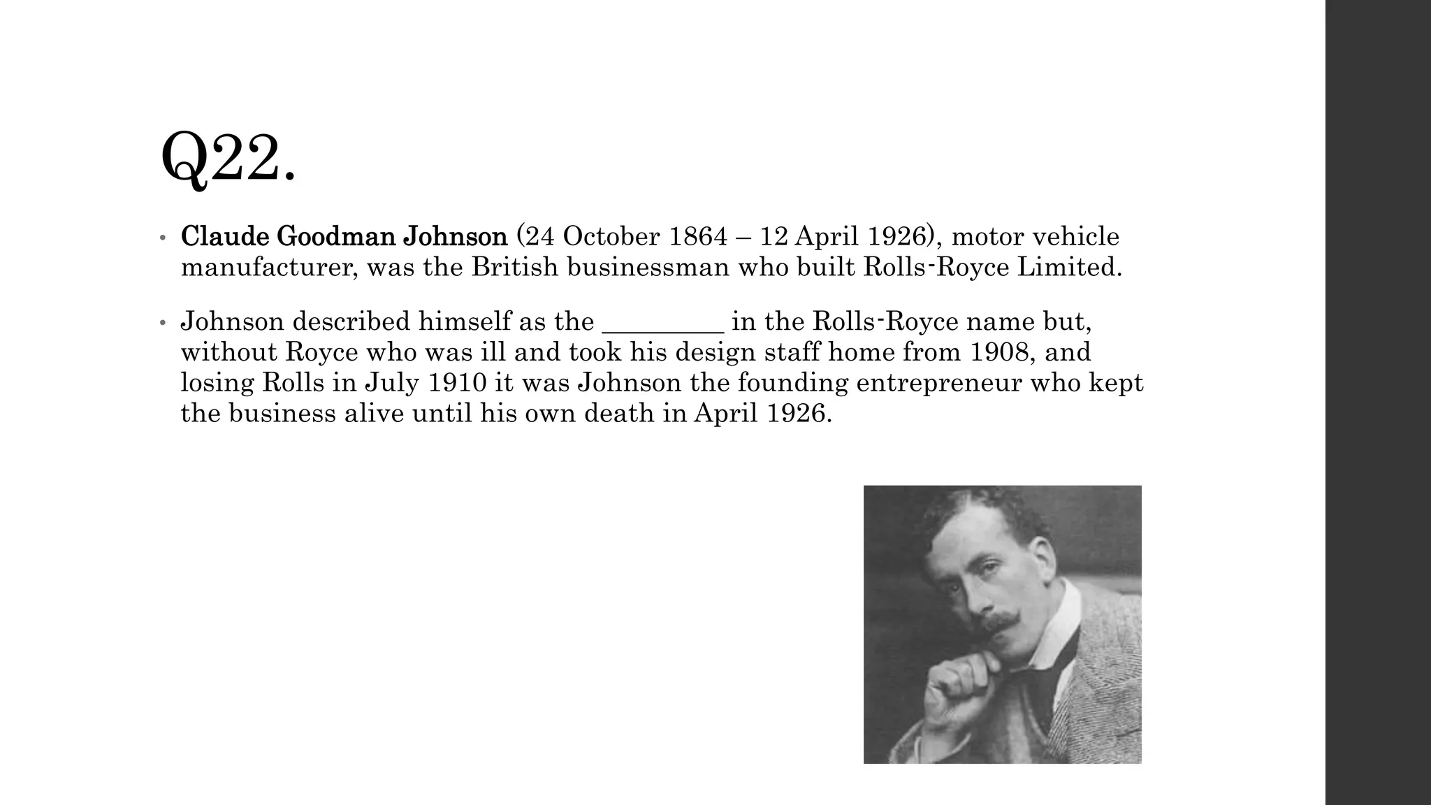 Q22.
• Claude Goodman Johnson (24 October 1864 – 12 April 1926), motor vehicle
manufacturer, was the British businessman who built Rolls-Royce Limited.
• Johnson described himself as the _________ in the Rolls-Royce name but,
without Royce who was ill and took his design staff home from 1908, and
losing Rolls in July 1910 it was Johnson the founding entrepreneur who kept
the business alive until his own death in April 1926.
 
