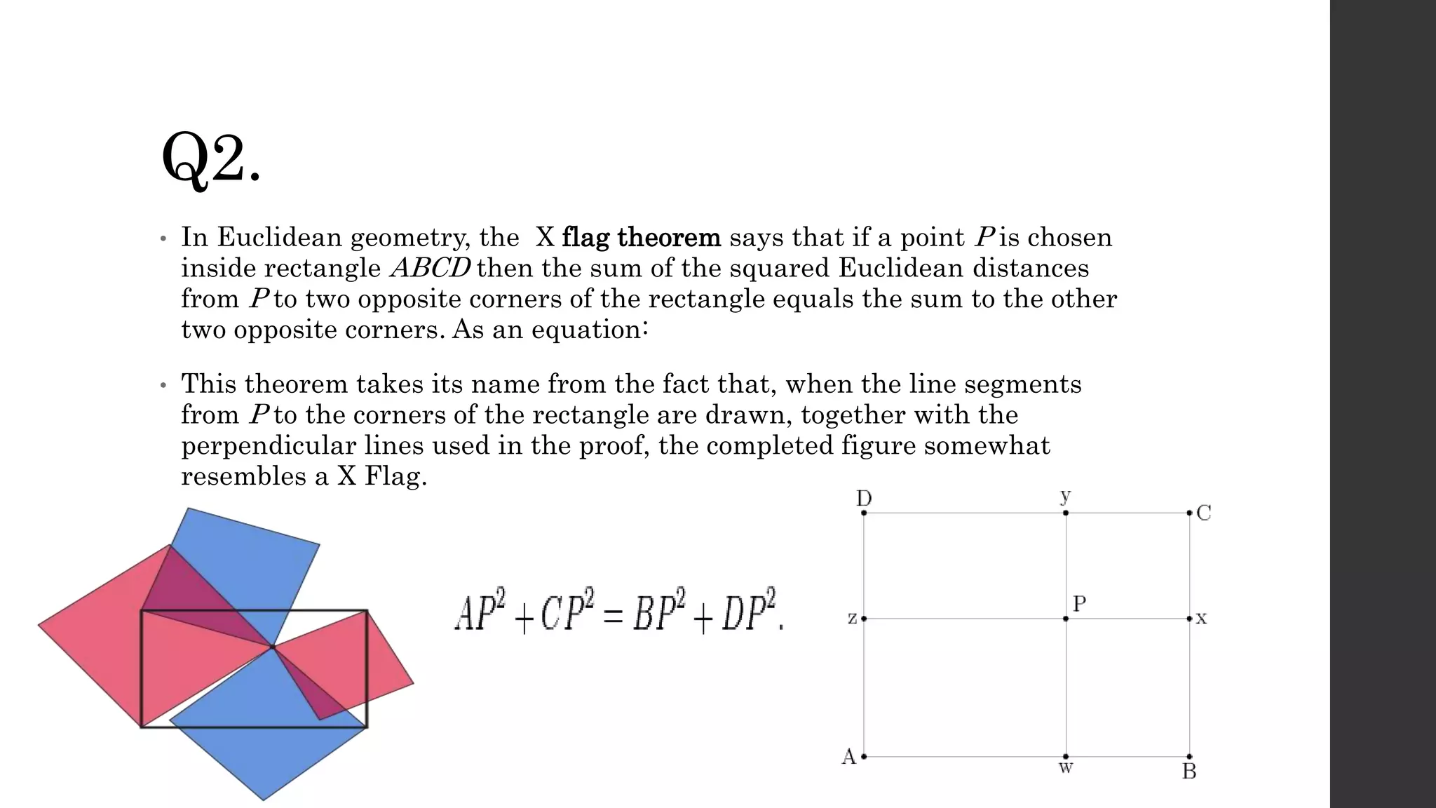 Q2.
• In Euclidean geometry, the X flag theorem says that if a point P is chosen
inside rectangle ABCD then the sum of the squared Euclidean distances
from P to two opposite corners of the rectangle equals the sum to the other
two opposite corners. As an equation:
• This theorem takes its name from the fact that, when the line segments
from P to the corners of the rectangle are drawn, together with the
perpendicular lines used in the proof, the completed figure somewhat
resembles a X Flag.
 