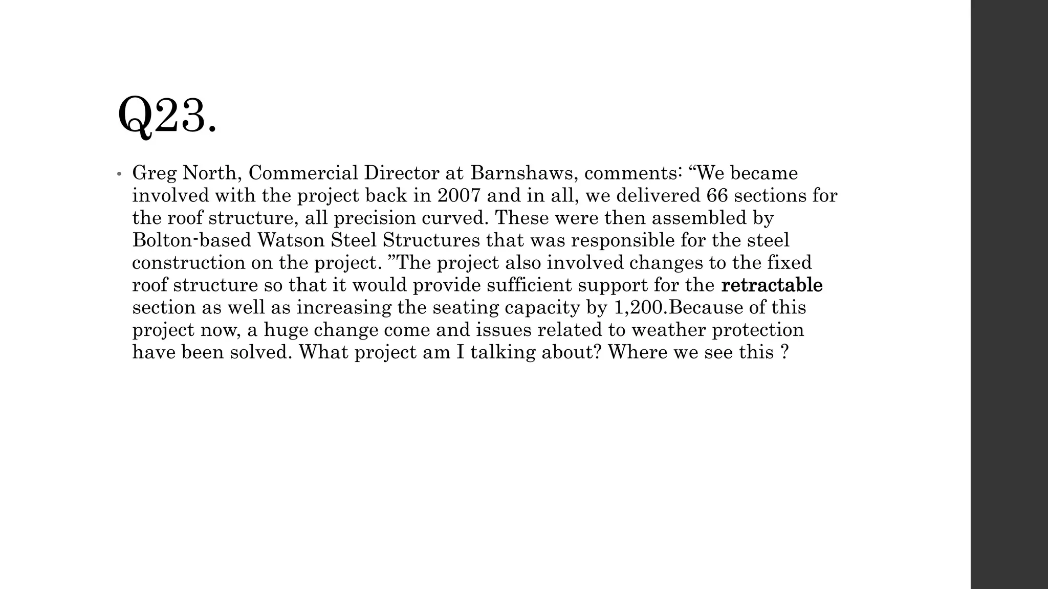 Q23.
• Greg North, Commercial Director at Barnshaws, comments: “We became
involved with the project back in 2007 and in all, we delivered 66 sections for
the roof structure, all precision curved. These were then assembled by
Bolton-based Watson Steel Structures that was responsible for the steel
construction on the project. ”The project also involved changes to the fixed
roof structure so that it would provide sufficient support for the retractable
section as well as increasing the seating capacity by 1,200.Because of this
project now, a huge change come and issues related to weather protection
have been solved. What project am I talking about? Where we see this ?
 