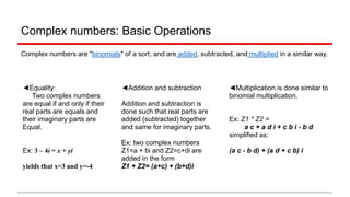 Complex numbers: Basic Operations
Complex numbers are "binomials" of a sort, and are added, subtracted, and multiplied in a similar way.
◄Equality:
Two complex numbers
are equal if and only if their
real parts are equals and
their imaginary parts are
Equal.
Ex: 3 – 4i = x + yi
yields that x=3 and y=-4
◄Addition and subtraction
Addition and subtraction is
done such that real parts are
added (subtracted) together
and same for imaginary parts.
Ex: two complex numbers
Z1=a + bi and Z2=c+di are
added in the form
Z1 + Z2= (a+c) + (b+d)i
◄Multiplication is done similar to
binomial multiplication.
Ex: Z1 * Z2 =
a c + a d i + c b i - b d
simplified as:
(a c - b d) + (a d + c b) i
 