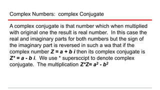 Complex Numbers: complex Conjugate
A complex conjugate is that number which when multiplied
with original one the result is real number. In this case the
real and imaginary parts for both numbers but the sign of
the imaginary part is reversed in such a wa that if the
complex number Z = a + b i then its complex conjugate is
Z* = a - b i. We use * supersccipt to denote complex
conjugate. The multiplication Z*Z= a2 - b2
 