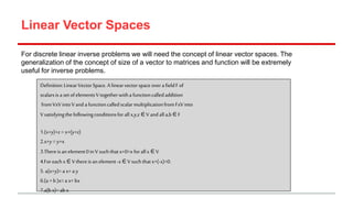 Linear Vector Spaces
For discrete linear inverse problems we will need the concept of linear vector spaces. The
generalization of the concept of size of a vector to matrices and function will be extremely
useful for inverse problems.
Definition:LinearVectorSpace.A linearvectorspaceoverafieldFof
scalarsisa setofelementsVtogetherwithafunctioncalledaddition
fromVxV intoVand afunctioncalledscalarmultiplicationfromFxVinto
Vsatisfyingthefollowingconditionsforallx,y,z ∈V andalla,b ∈ F
1.(x+y)+z = x+(y+z)
2.x+y =y+x
3.Thereisan element0inV suchthatx+0=xforallx ∈ V
4.Foreachx ∈ Vthereisan element-x∈ Vsuchthatx+(-x)=0.
5. a(x+y)=a x+a y
6.(a +b )x=a x+ bx
7.a(bx)= ab x
 