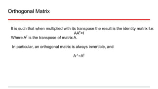 Orthogonal Matrix
It is such that when multiplied with its transpose the result is the identity matrix I.e:
AAT
=I
Where AT
is the transpose of matrix A.
In particular, an orthogonal matrix is always invertible, and
A-1
=AT
 