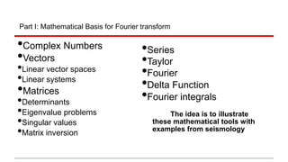 Part I: Mathematical Basis for Fourier transform
•Complex Numbers
•Vectors
•Linear vector spaces
•Linear systems
•Matrices
•Determinants
•Eigenvalue problems
•Singular values
•Matrix inversion
•Series
•Taylor
•Fourier
•Delta Function
•Fourier integrals
The idea is to illustrate
these mathematical tools with
examples from seismology
 