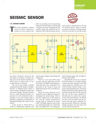 CIRCUIT

IDEAS

SEISMIC SENSOR
D. MOHAN KUMAR

IVEDI
S.C. DW

his circuit simulates a seismic
sensor to detect vibrations/
sounds. It is very sensitive and

both its inverting and non-inverting
inputs tied to the negative rail through
a resistive network comprising R1, R2
and R3. Under idle conditions (as adjusted by VR1), both the inputs receive

riod of IC2 is determined by R7 and
C5. With the shown values, it will be
around two minutes. The high output
from IC2 activates T2 and the buzzer

can detect vibrations caused by the
movement of animals or human beings. So it can be used to monitor protected areas to restrict entry of unwanted persons or animals.
The circuit uses readily available
components and the design is straightforward. A standard piezo sensor is
used to detect vibrations/sounds due
to pressure changes. The piezo element
acts as a small capacitor having a capacitance of a few nanofarads. Like a
capacitor, it can store charge when a
potential is applied to its terminals. It
discharges through VR1, when it is disturbed.
In the circuit, IC TLO71 (IC1) is
wired as a differential amplifier with

almost equal voltages, which keeps the
output low.
TLO71 is a low-noise JFET input
op-amp with low input bias and offset current. The BIFET technology provides fast slew rates. Capacitor C1 is
provided in the circuit to keep the
differential input of IC1 for better performance.
When the piezo element is disturbed (by even a slight movement), it
discharges the stored charge. This alters the voltage level at the inputs of
IC1 and the output momentarily
swings high as indicated by green
LED1. This high output is used to trigger switching transistor T1, which triggers monostable IC2. The timing pe-

starts beeping along with red light indication from LED2.
Assemble the circuit on a common
PCB and enclose in a suitable cabinet.
Connect the piezo element to the PCB
using single-core shielded wire. Enclose the piezo element inside a rustproof, small aluminium box. The piezo
element should be firmly glued to the
enclosure facing the fine side towards
the case. Fix the sensor assembly on
the back side of a ceramic tile or granite tile with good adhesive. Fix the tile
(or bury it in the earth) near the entrance with the sensor assembly facing downwards. Whenever a pressure
change develops near the sensor, the
circuit will be activated.

T

WWW.EFYMAG.COM

ELECTRONICS FOR YOU • NOVEMBER 2007 • 95

 