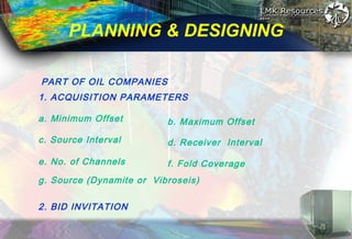 PLANNING & DESIGNING
PART OF OIL COMPANIES
1. ACQUISITION PARAMETERS
2. BID INVITATION
a. Minimum Offset b. Maximum Offset
c. Source Interval
e. No. of Channels
d. Receiver Interval
f. Fold Coverage
g. Source (Dynamite or Vibroseis)
 