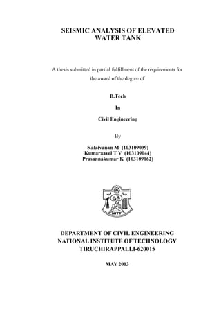 SEISMIC ANALYSIS OF ELEVATED
WATER TANK
A thesis submitted in partial fulfillment of the requirements for
the award of the degree of
B.Tech
In
Civil Engineering
By
Kalaivanan M (103109039)
Kumaraavel T V (103109044)
Prasannakumar K (103109062)
DEPARTMENT OF CIVIL ENGINEERING
NATIONAL INSTITUTE OF TECHNOLOGY
TIRUCHIRAPPALLI-620015
MAY 2013
 
