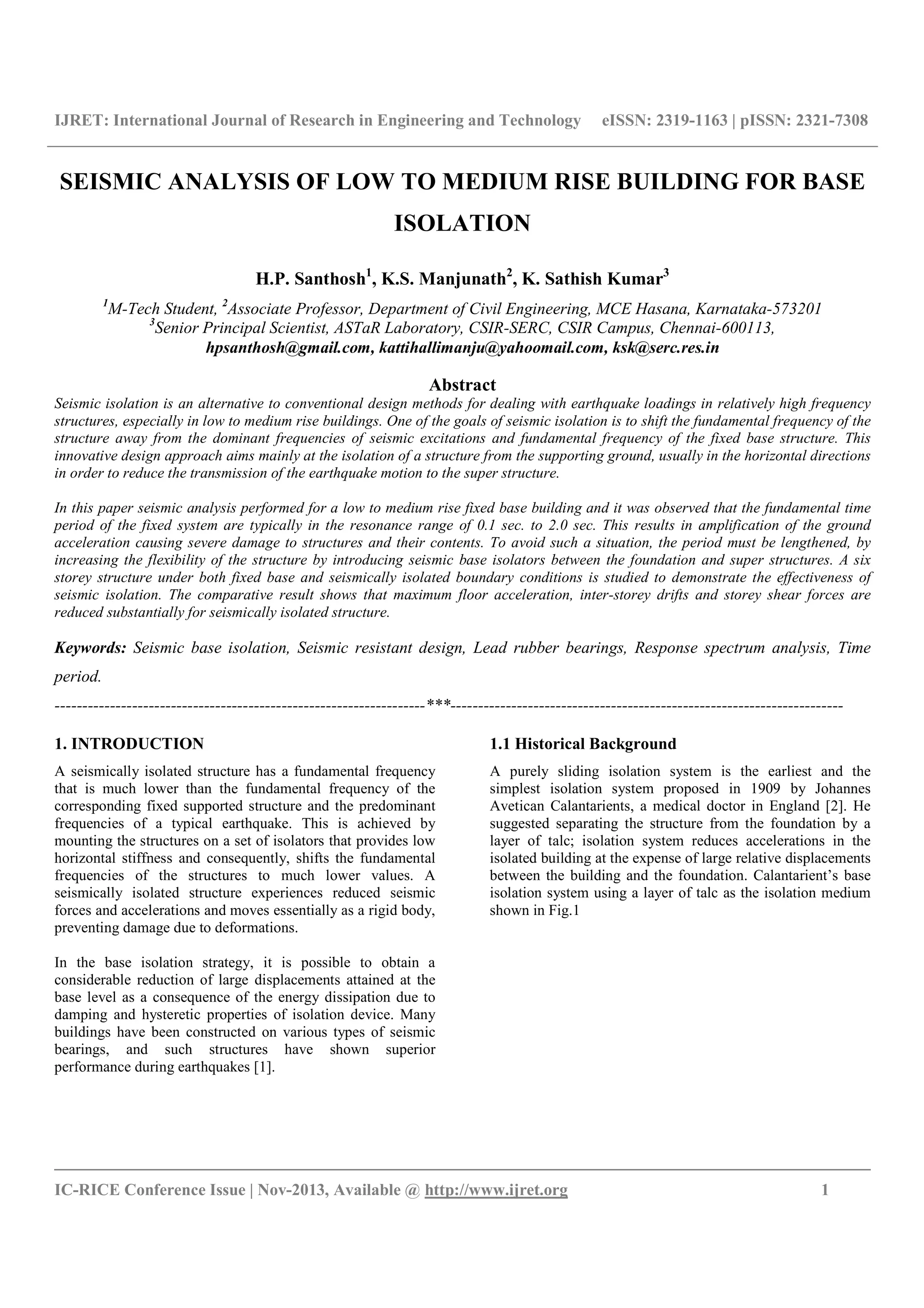 IJRET: International Journal of Research in Engineering and Technology eISSN: 2319-1163 | pISSN: 2321-7308
__________________________________________________________________________________________
IC-RICE Conference Issue | Nov-2013, Available @ http://www.ijret.org 1
SEISMIC ANALYSIS OF LOW TO MEDIUM RISE BUILDING FOR BASE
ISOLATION
H.P. Santhosh1
, K.S. Manjunath2
, K. Sathish Kumar3
1
M-Tech Student, 2
Associate Professor, Department of Civil Engineering, MCE Hasana, Karnataka-573201
3
Senior Principal Scientist, ASTaR Laboratory, CSIR-SERC, CSIR Campus, Chennai-600113,
hpsanthosh@gmail.com, kattihallimanju@yahoomail.com, ksk@serc.res.in
Abstract
Seismic isolation is an alternative to conventional design methods for dealing with earthquake loadings in relatively high frequency
structures, especially in low to medium rise buildings. One of the goals of seismic isolation is to shift the fundamental frequency of the
structure away from the dominant frequencies of seismic excitations and fundamental frequency of the fixed base structure. This
innovative design approach aims mainly at the isolation of a structure from the supporting ground, usually in the horizontal directions
in order to reduce the transmission of the earthquake motion to the super structure.
In this paper seismic analysis performed for a low to medium rise fixed base building and it was observed that the fundamental time
period of the fixed system are typically in the resonance range of 0.1 sec. to 2.0 sec. This results in amplification of the ground
acceleration causing severe damage to structures and their contents. To avoid such a situation, the period must be lengthened, by
increasing the flexibility of the structure by introducing seismic base isolators between the foundation and super structures. A six
storey structure under both fixed base and seismically isolated boundary conditions is studied to demonstrate the effectiveness of
seismic isolation. The comparative result shows that maximum floor acceleration, inter-storey drifts and storey shear forces are
reduced substantially for seismically isolated structure.
Keywords: Seismic base isolation, Seismic resistant design, Lead rubber bearings, Response spectrum analysis, Time
period.
-------------------------------------------------------------------***-----------------------------------------------------------------------
1. INTRODUCTION
A seismically isolated structure has a fundamental frequency
that is much lower than the fundamental frequency of the
corresponding fixed supported structure and the predominant
frequencies of a typical earthquake. This is achieved by
mounting the structures on a set of isolators that provides low
horizontal stiffness and consequently, shifts the fundamental
frequencies of the structures to much lower values. A
seismically isolated structure experiences reduced seismic
forces and accelerations and moves essentially as a rigid body,
preventing damage due to deformations.
In the base isolation strategy, it is possible to obtain a
considerable reduction of large displacements attained at the
base level as a consequence of the energy dissipation due to
damping and hysteretic properties of isolation device. Many
buildings have been constructed on various types of seismic
bearings, and such structures have shown superior
performance during earthquakes [1].
1.1 Historical Background
A purely sliding isolation system is the earliest and the
simplest isolation system proposed in 1909 by Johannes
Avetican Calantarients, a medical doctor in England [2]. He
suggested separating the structure from the foundation by a
layer of talc; isolation system reduces accelerations in the
isolated building at the expense of large relative displacements
between the building and the foundation. Calantarient’s base
isolation system using a layer of talc as the isolation medium
shown in Fig.1
 