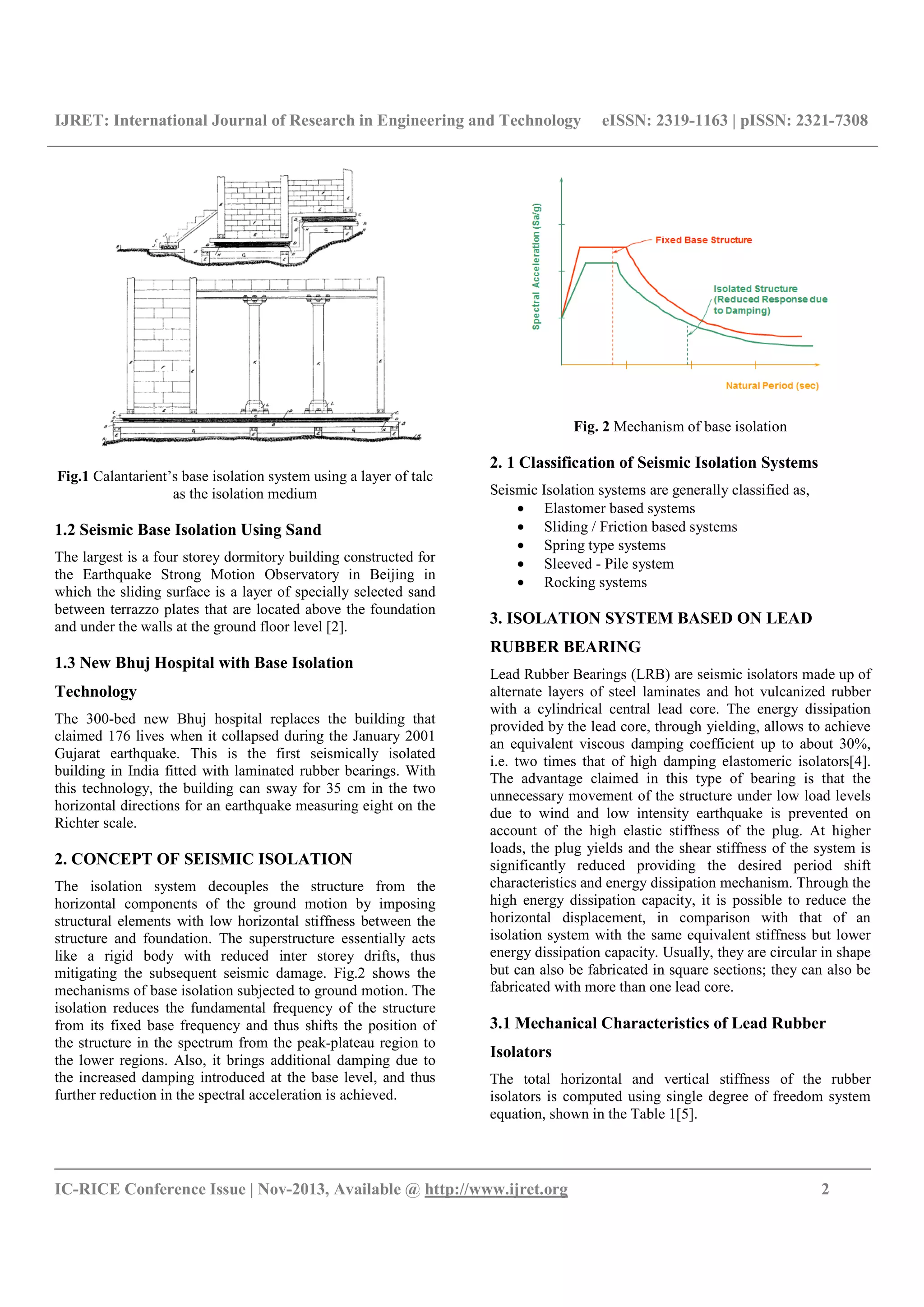 IJRET: International Journal of Research in Engineering and Technology eISSN: 2319-1163 | pISSN: 2321-7308
__________________________________________________________________________________________
IC-RICE Conference Issue | Nov-2013, Available @ http://www.ijret.org 2
Fig.1 Calantarient’s base isolation system using a layer of talc
as the isolation medium
1.2 Seismic Base Isolation Using Sand
The largest is a four storey dormitory building constructed for
the Earthquake Strong Motion Observatory in Beijing in
which the sliding surface is a layer of specially selected sand
between terrazzo plates that are located above the foundation
and under the walls at the ground floor level [2].
1.3 New Bhuj Hospital with Base Isolation
Technology
The 300-bed new Bhuj hospital replaces the building that
claimed 176 lives when it collapsed during the January 2001
Gujarat earthquake. This is the first seismically isolated
building in India fitted with laminated rubber bearings. With
this technology, the building can sway for 35 cm in the two
horizontal directions for an earthquake measuring eight on the
Richter scale.
2. CONCEPT OF SEISMIC ISOLATION
The isolation system decouples the structure from the
horizontal components of the ground motion by imposing
structural elements with low horizontal stiffness between the
structure and foundation. The superstructure essentially acts
like a rigid body with reduced inter storey drifts, thus
mitigating the subsequent seismic damage. Fig.2 shows the
mechanisms of base isolation subjected to ground motion. The
isolation reduces the fundamental frequency of the structure
from its fixed base frequency and thus shifts the position of
the structure in the spectrum from the peak-plateau region to
the lower regions. Also, it brings additional damping due to
the increased damping introduced at the base level, and thus
further reduction in the spectral acceleration is achieved.
Fig. 2 Mechanism of base isolation
2. 1 Classification of Seismic Isolation Systems
Seismic Isolation systems are generally classified as,
• Elastomer based systems
• Sliding / Friction based systems
• Spring type systems
• Sleeved - Pile system
• Rocking systems
3. ISOLATION SYSTEM BASED ON LEAD
RUBBER BEARING
Lead Rubber Bearings (LRB) are seismic isolators made up of
alternate layers of steel laminates and hot vulcanized rubber
with a cylindrical central lead core. The energy dissipation
provided by the lead core, through yielding, allows to achieve
an equivalent viscous damping coefficient up to about 30%,
i.e. two times that of high damping elastomeric isolators[4].
The advantage claimed in this type of bearing is that the
unnecessary movement of the structure under low load levels
due to wind and low intensity earthquake is prevented on
account of the high elastic stiffness of the plug. At higher
loads, the plug yields and the shear stiffness of the system is
significantly reduced providing the desired period shift
characteristics and energy dissipation mechanism. Through the
high energy dissipation capacity, it is possible to reduce the
horizontal displacement, in comparison with that of an
isolation system with the same equivalent stiffness but lower
energy dissipation capacity. Usually, they are circular in shape
but can also be fabricated in square sections; they can also be
fabricated with more than one lead core.
3.1 Mechanical Characteristics of Lead Rubber
Isolators
The total horizontal and vertical stiffness of the rubber
isolators is computed using single degree of freedom system
equation, shown in the Table 1[5].
 