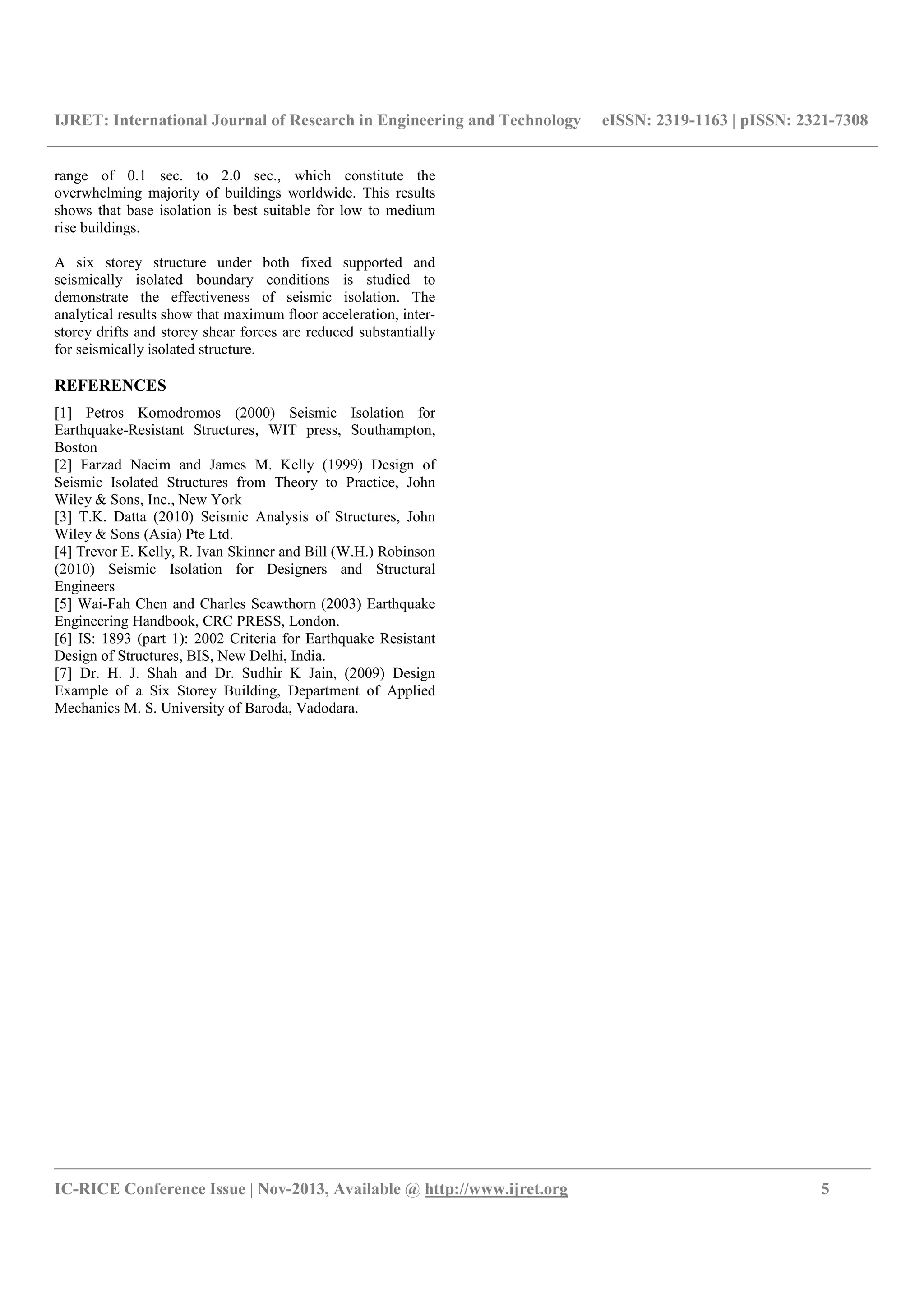 IJRET: International Journal of Research in Engineering and Technology eISSN: 2319-1163 | pISSN: 2321-7308
__________________________________________________________________________________________
IC-RICE Conference Issue | Nov-2013, Available @ http://www.ijret.org 5
range of 0.1 sec. to 2.0 sec., which constitute the
overwhelming majority of buildings worldwide. This results
shows that base isolation is best suitable for low to medium
rise buildings.
A six storey structure under both fixed supported and
seismically isolated boundary conditions is studied to
demonstrate the effectiveness of seismic isolation. The
analytical results show that maximum floor acceleration, inter-
storey drifts and storey shear forces are reduced substantially
for seismically isolated structure.
REFERENCES
[1] Petros Komodromos (2000) Seismic Isolation for
Earthquake-Resistant Structures, WIT press, Southampton,
Boston
[2] Farzad Naeim and James M. Kelly (1999) Design of
Seismic Isolated Structures from Theory to Practice, John
Wiley & Sons, Inc., New York
[3] T.K. Datta (2010) Seismic Analysis of Structures, John
Wiley & Sons (Asia) Pte Ltd.
[4] Trevor E. Kelly, R. Ivan Skinner and Bill (W.H.) Robinson
(2010) Seismic Isolation for Designers and Structural
Engineers
[5] Wai-Fah Chen and Charles Scawthorn (2003) Earthquake
Engineering Handbook, CRC PRESS, London.
[6] IS: 1893 (part 1): 2002 Criteria for Earthquake Resistant
Design of Structures, BIS, New Delhi, India.
[7] Dr. H. J. Shah and Dr. Sudhir K Jain, (2009) Design
Example of a Six Storey Building, Department of Applied
Mechanics M. S. University of Baroda, Vadodara.
 