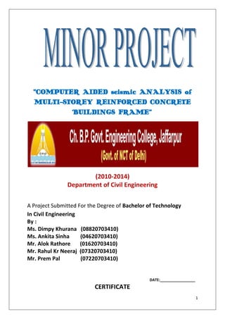 “COMPUTER AIDED seismic ANALYSIS of
MULTI-STOREY REINFORCED CONCRETE
BUILDINGS FRAME”

(2010-2014)
Department of Civil Engineering
A Project Submitted For the Degree of Bachelor of Technology
In Civil Engineering
By :
Ms. Dimpy Khurana (08820703410)
Ms. Ankita Sinha
(04620703410)
Mr. Alok Rathore
(01620703410)
Mr. Rahul Kr Neeraj (07320703410)
Mr. Prem Pal
(07220703410)

DATE:_________________

CERTIFICATE
1

 