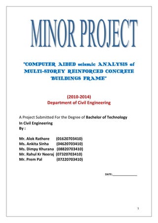 “COMPUTER AIDED seismic ANALYSIS of
MULTI-STOREY REINFORCED CONCRETE
BUILDINGS FRAME”

(2010-2014)
Department of Civil Engineering
A Project Submitted For the Degree of Bachelor of Technology
In Civil Engineering
By :
Mr. Alok Rathore
Ms. Ankita Sinha
Ms. Dimpy Khurana
Mr. Rahul Kr Neeraj
Mr. Prem Pal

(01620703410)
(04620703410)
(08820703410)
(07320703410)
(07220703410)

DATE:_________________

1

 