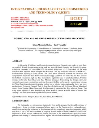 International Journal of Civil Engineering and Technology (IJCIET), ISSN 0976 – 6308 
(Print), ISSN 0976 – 6316(Online), Volume 5, Issue 8, August (2014), pp. 44-55 © IAEME 
INTERNATIONAL JOURNAL OF CIVIL ENGINEERING 
AND TECHNOLOGY (IJCIET) 
ISSN 0976 – 6308 (Print) 
ISSN 0976 – 6316(Online) 
Volume 5, Issue 8, August (2014), pp. 44-55 
© IAEME: www.iaeme.com/ijciet.asp 
Journal Impact Factor (2014): 7.9290 (Calculated by GISI) 
www.jifactor.com 
44 
 
IJCIET 
©IAEME 
SEISMIC ANALYSIS OF SINGLE DEGREE OF FREEDOM STRUCTURE 
Khaza Mohiddin Shaik1, Prof. Vasugi K2 
1B.Tech Civil Engineering, Vellore Institute of Technologies, Chennai, Tamilnadu, India 
2Assosiate Professor, Civil Engineering Department, Vellore Institute of Technologies, 
chennai, Tamilnadu, India 
ABSTRACT 
In this study, Wind Force and Seismic forces acting on an Elevated water tank e.g. Intze Tank 
are studied. Seismic forces acting on the tank are also calculated changing the Seismic Response 
Reduction Factor(R). IS: 1893-1984/2002 for seismic design and IS: 875-1987(Part III) for wind 
load has been referred. Then Analyzed the Elevated Tank by using the software STAAD PRO. 
Reinforcement detailing is done for the Tank. Base Shear and Base Moment are calculated and 
compared the results for Tank Full Condition and Empty Condition and found that the Base shear in 
the full tank condition is high and Base moment also high in the case of tank full condition. With the 
increase in R value Base Shear and Base Moment decreases. Considering the design aspect, the 
seismic forces remain constant in a particular Zone provided the soil properties remain same whereas 
the Wind force is predominant in coastal region, but in interior region earthquake forces are more 
predominant. Design of Elevated Tank is done by calculating the all Horizontal Thrust, Meridonal 
stress, Hoop Tension, Hoop Stress and Reinforcement is calculated for Top spherical Dome, Top 
Ring Beam, cylindrical wall, Bottom Ring Beam, Conical Portion, Circular Beam, Columns and 
Staging’s and then Detail Drawing of Reinforcement is Done. 
Keywords: Seismic Analysis, Staad Pro, Base Shear, Base Moment. 
I. INTRODUCTION 
An Earthquake is a phenomenon that results from and is powered by the sudden release of 
stored energy in the crust that propagates Seismic waves. At the Earth's surface, earthquakes may 
manifest themselves by a shaking or displacement of the ground and sometimes tsunamis, which 
may lead to loss of life and destruction of property. Seismic safety of liquid tanks is of considerable 
importance. Water storage tanks should remain functional in the post-earthquake period to ensure 
potable water supply to earthquake-affected regions and to cater the need for firefighting demand. 
 