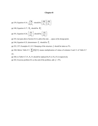 Chapter-8
pp 339, Equation 8.14,
2
i jx x
∂
∂ ∂
G
should be
i jx x
⎛ ⎞⎛ ⎞∂ ∂
⎜ ⎟⎜ ⎟⎜ ⎟∂ ∂⎝ ⎠⎝ ⎠
G G
pp 340, Equation 8.17, dX should be d
′X
pp 341, Equation 8.26,
di
G
xδ
⎛ ⎞∂
⎜ ⎟
′⎝ ⎠
should be
di
G
x
⎛ ⎞∂
⎜ ⎟
′∂⎝ ⎠
pp 343, last para above Section 8.4.4, add at the end, ….space at the design point.
pp 344, Equation 8.35, denominator fP should be fP
pp 352, 357, Examples 8.3, 8.5: Damping of the structure ξ should be taken as 5%
pp 360, Below Table 8.7, ( )( )8 11∑ means multiplication of values of columns 8 and 11 of Table 8.7
etc.
pp 360, in Table 8.7, P1, P2, P3 should be replaced by P1,I; P2,I; P3,I respectively
pp 365, Exercise problem 8.8, at the end of the problem, add 5%ξ =
 