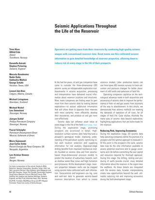 48 Oilfield Review
Seismic Applications Throughout
the Life of the Reservoir
Trine Alsos
Alfhild Eide
Statoil
Trondheim, Norway
Donatella Astratti
Stephen Pickering
Gatwick, England
Marcelo Benabentos
Nader Dutta
Subhashis Mallick
George Schultz
Houston, Texas, USA
Lennert den Boer
Calgary, Alberta, Canada
Michael Livingstone
Aberdeen, Scotland
Michael Nickel
Lars Sønneland
Stavanger, Norway
Juergen Schlaf
Phillips Petroleum Company
Stavanger, Norway
Pascal Schoepfer
Petroleum Development Oman
Muscat, Sultanate of Oman
Mario Sigismondi
Juan Carlos Soldo
Pecom Energía de Pérez Companc SA
Neuquén, Argentina
Lars Kristian Strønen
Statoil
Bergen, Norway
For help in preparation of this article, thanks to Mike
Bahorich, Apache Corporation, Houston, Texas, USA; Lee
Bell, Laurence Darmon, Olav Holberg, John Waggoner and
Bob Will, Houston, Texas; Phil Christie, Cambridge, England;
Doug Evans, Malcolm Francis, Michael French, Bob
Godfrey, Kim Hughes and Stephen McHugo, Gatwick,
England; and Ray Pratt, Amerada Hess, Olso, Norway.
ECLIPSE, FrontSim, MultiWave Array and RFT (Repeat
Formation Tester) are marks of Schlumberger.
Operators are getting more from their reservoirs by combining high-quality seismic
images with conventional reservoir data. Asset teams use this calibrated seismic
information to gain detailed knowledge of reservoir properties, allowing them to
reduce risk at every stage in the life of their prospects.
In the last ten years, oil and gas companies have
come to consider the three-dimensional (3D)
seismic survey an indispensable exploration tool.
Investments in seismic acquisition, processing
and interpretation have delivered crucial infor-
mation about reservoir locations and structures.
Now, many companies are finding ways to gain
more from their seismic data by looking beyond
exploration—to extract additional information
that will allow them to appraise their reserves
with more certainty, more efficiently develop
their discoveries, and produce oil and gas more
cost-effectively.
Seismic data can enhance asset value at
every stage in the life of the field (next page, top).
During the exploration stage, promising
prospects are scrutinized in detail. High-
resolution surface seismic data help fine-tune a
prospect’s geological model, improving under-
standing of the petroleum system, optimizing ini-
tial well location selection and supplying
information for risk analysis. Appraisal-stage
drilling benefits from improved mechanical mod-
els founded on seismic data and from seismic-
based three-dimensional pressure models to
predict the location of subsurface hazards, such
as shallow water-flow zones and high formation
pore pressures. At the development stage, reser-
voir properties between wells can be mapped
using seismic data calibrated with well informa-
tion. Geoscientists and engineers use log, core
and well-test data to generate seismic-based
reservoir descriptions from which to create
reservoir models. Later, production teams can
use time-lapse (4D) seismic surveys to track sat-
uration and pressure changes for better place-
ment of infill wells and extension of field life.
Operating companies capitalize on the tech-
nological advances made in both acquisition and
processing of seismic data to improve the perfor-
mance of their oil and gas assets from discovery
all the way to abandonment. In this article, we
demonstrate how seismic methods are meeting
the demands of operators of all sizes, for all
stages of field life. Case studies illustrate the
many uses of seismic data beyond exploration,
highlighting applications that are tailor-made for
the reservoir.
Reducing Risk, Improving Economics
During the exploration stage, 3D seismic data
help operating companies define the promise of a
prospect and the optimal approach to evaluate it.
At this point in the prospect’s life cycle, seismic
data may be the only information available to
assess potential reservoirs and to gauge uncer-
tainty and risk before committing the vast capital
and resources required for thorough appraisal.
During this stage, the drilling, testing and pro-
ducing of wells provide crucial, more detailed
information about the reservoir in the region near
the wellbore. As these details are integrated
with the seismic data, broader interpretations
create new opportunities beyond the well, ulti-
mately reducing risk and improving economics
during the field-development stage.
 