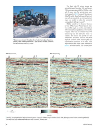 The María Inés 3D seismic survey was
recorded between November 1995 and February
1996, covering an area of 258 km2 [100 sq miles]
with 33 source lines. The seismic source was a
vibrating platform (left). Successful development
of the María Inés Oeste field required higher vol-
ume wells at reduced risk, so an innovative tech-
nique was needed to reduce the uncertainty
associated with drilling new wells.2
PECOM looked to the Seismic Reservoir
Services (SRS) group at WesternGeco to find a
more reliable way to use existing seismic data to
differentiate between productive and nonproduc-
tive areas of the field. Crucial steps taken while
reprocessing field data attenuated noise—for
example, data spikes and ground roll—and
compensated for source, receiver and offset-
amplitude variations while preserving the rela-
tive-amplitude information in the data. These
steps improved the image quality substantially
(below). Structural features, such as faults, were
50 Oilfield Review
> Seismic operations in María Inés Oeste field in Santa Cruz, Argentina.
Seismic crews and equipment faced a wide range of weather conditions
during the data-acquisition process.
0
127 _128
Amplitude
Before Reprocessing After Reprocessing
1 km
0.62 mile
> Seismic section before and after reprocessing steps. Compared with the original seismic section (left), the reprocessed seismic section (right) more
clearly defined faults and showed improved event continuity at the targets.
 
