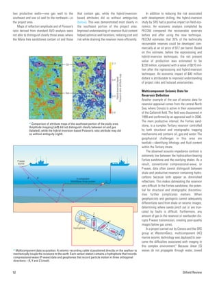 two productive wells—one gas well to the
southeast and one oil well to the northeast—in
the project area.
Maps of reflection amplitude and of Poisson’s
ratio derived from standard AVO analysis were
not able to distinguish clearly those areas where
the María Inés sandstones contain oil and those
that contain gas, while the hybrid-inversion-
based attributes did so without ambiguities
(below). This was demonstrated most clearly in
the southeast portion of the project area.
Improved understanding of reservoir-fluid content
helped optimize well locations, reducing cost and
risk while draining the reservoir more efficiently.
In addition to reducing the risk associated
with development drilling, the hybrid-inversion
study by SRS had a positive impact on field eco-
nomics. An economic analysis completed by
PECOM compared the recoverable reserves
before and after using the new technique.
PECOM estimates that 35% of the technically
recoverable reserves could be developed com-
mercially at an oil price of $12 per barrel. Based
on this estimate, before the reprocessing and
hybrid-inversion techniques, the net present
value of production was estimated to be
$230 million, compared with a value of $270 mil-
lion after the reprocessing and hybrid-inversion
techniques. An economic impact of $40 million
dollars is attributable to improved understanding
of project risks and reduced uncertainties.
Multicomponent Seismic Data for
Reservoir Definition
Another example of the use of seismic data for
reservoir appraisal comes from the central North
Sea, where Conoco is active in their assessment
of the Callanish field. The field was discovered in
1999 and confirmed by an appraisal well in 2000.
The main productive interval, the Forties sand-
stone, is a complex Tertiary reservoir controlled
by both structural and stratigraphic trapping
mechanisms and contains oil, gas and water. The
geophysical challenges in this area are
twofold—identifying lithology and fluid content
within the Tertiary strata.
The observed acoustic-impedance contrast is
extremely low between the hydrocarbon-bearing
Forties sandstone and the overlying shales. As a
result, conventional compressional-wave, or
P-wave, data often cannot distinguish between
shale and productive reservoir containing hydro-
carbons because both appear as diminished
reflections. This makes delineating the reservoir
very difficult. In the Forties sandstone, the poten-
tial for structural and stratigraphic discontinu-
ities further complicates matters. When
geophysicists and geologists cannot adequately
differentiate sand from shale on seismic images,
determining where sands pinch out or are trun-
cated by faults is difficult. Furthermore, any
amount of gas in the reservoir or overburden dis-
rupts P-wave transmission, creating poor-quality
images below gas zones.
In a project carried out by Conoco and the SRS
group at WesternGeco, multicomponent (4C)
marine seismic technology was deployed to over-
come the difficulties associated with imaging in
this complex environment.6
Because shear (S)
waves do not propagate through water, towed
52 Oilfield Review
Oil
Gas
0.32
0.17
0.22
0.27
Hybrid-inversion-based
Poisson’s
ratio
attribute
map
> Comparison of attribute maps of the southeast portion of the study area.
Amplitude mapping (left) did not distinguish clearly between oil and gas
(labeled), while the hybrid-inversion-based Poisson’s ratio attribute map did
so without ambiguity (right).
P P
P P P
S
4-component
MultiWave Array system
P-wave
source
Y
X
Hydrophone
Z
> Multicomponent data acquisition. A seismic-recording cable is positioned directly on the seafloor to
mechanically couple the receivers to the earth. Each sensor station contains a hydrophone that records
compressional-wave (P-wave) data and geophones that record particle motion in three orthogonal
directions—X, Y and Z (inset).
 