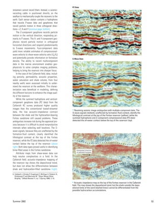 Summer 2002 53
streamers cannot record them. Instead, a seismic-
recording cable is positioned directly on the
seafloor to mechanically couple the receivers to the
earth. Each sensor station contains a hydrophone
that records P-wave data and geophones that
record particle motion in three orthogonal direc-
tions—Z, X and Y (previous page, bottom).
The Z-component geophone records particle
motion in the vertical direction, responding pri-
marily to P waves. The X- and Y-component geo-
phones record particle motion in orthogonal
horizontal directions and respond predominantly
to S-wave movements. Four-component data
yield more reliable estimates of compressional-
wave velocity to shear-wave velocity ratio (Vp/Vs)
and potentially provide information on formation
density. The ability to record multicomponent
data in the marine environment enables geo-
physicists to solve complex imaging problems,
helping to bring the reservoir into sharper focus.
In the case of the Callanish field, data, includ-
ing porosity, permeability, acoustic properties,
water saturation and shale volume, from four
nearby wells were assessed initially to under-
stand the reservoir at the wellbore. This charac-
terization was beneficial in modeling, defining
the different horizons to enhance the image qual-
ity of the reservoir.
While the summed hydrophone and vertical-
component geophone data (PZ data) from the
Callanish 4C survey produced higher quality
images than the conventional towed-streamer
data, the low acoustic-impedance contrast
between the shale and the hydrocarbon-bearing
Forties sandstone still caused problems. These
ambiguities increase risk during the appraisal pro-
cess because it is difficult to avoid nonproductive
intervals when selecting well locations. The S-
wave signals, because they are unaffected by the
formation-fluid content, clearly identified the
lithological contrast at the top of the Forties
reservoir, while the PZ data detected the oil-water
contact below the top of the reservoir (above
right). Both data types proved useful in identifying
brine-filled areas in the Forties sandstone.
Attribute maps from shear-wave data can
help resolve complexities in a field. In the
Callanish field, acoustic-impedance mapping of
the reservoir top shows the depositional trend,
but does not allow the differentiation between
shale and hydrocarbon-filled sandstone (right).
6. Caldwell J, Christie P, Engelmark F, McHugo S, Özdemir H,
Kristiansen P and MacLeod M: “Shear Waves Shine
Brightly,” Oilfield Review 11, no. 1 (Spring 1999): 2–15.
PZ Data
S-Wave Data
Top Forties
Oil-water contact
Top Forties
Top Forties
Top Forties
> Resolving seismic image ambiguities with multiple-component data. The
S-wave signals (bottom), unaffected by formation-fluid content, identify the
lithological contrast at the top of the Forties reservoir (yellow), while the
summed hydrophone and Z-component compressional data (PZ data)
detected the oil-water contact below the top of the reservoir (top).
Interpreted direction
of sediment transport
> Acoustic-impedance map on the top of the Forties reservoir in the Callanish
field. The map shows the depositional trend, but the shale outside the depo-
sitional limits of the sand (dashed lines) cannot be differentiated from the
possible hydrocarbon accumulations.
 