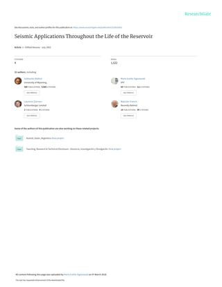 See discussions, stats, and author profiles for this publication at: https://www.researchgate.net/publication/323616362
Seismic Applications Throughout the Life of the Reservoir
Article  in  Oilfield Review · July 2002
CITATIONS
4
READS
1,522
32 authors, including:
Some of the authors of this publication are also working on these related projects:
Austral_basin_Argentina View project
Teaching, Research & Technical Disclosure - Docencia, Investigación y Divulgación View project
Subhashis Mallick
University of Wyoming
380 PUBLICATIONS   9,960 CITATIONS   
SEE PROFILE
Mario Emilio Sigismondi
YPF
69 PUBLICATIONS   111 CITATIONS   
SEE PROFILE
Laurence Darmon
Schlumberger Limited
2 PUBLICATIONS   4 CITATIONS   
SEE PROFILE
Malcolm Francis
Recently Retired
19 PUBLICATIONS   39 CITATIONS   
SEE PROFILE
All content following this page was uploaded by Mario Emilio Sigismondi on 07 March 2018.
The user has requested enhancement of the downloaded file.
 