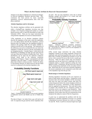 What is the Best Seismic Attribute for Reservoir Characterization?

changes in zero phase amplitude are a function of changes             oil sand. The cap rock impedance varies due to lateral
in reservoir impedance, thickness and pore fluid. This                lithology changes and because it is a waste rock and
conclusion has been proven by many successful                         contains some oil and/or gas.
quantitative reservoir characterizations done with zero
phase amplitude.

Absolute Impedance and its Advantages

The absolute impedance attribute can be generated with
either a Seislog ® type impedance inversion (one that
includes a low frequency background model) or a model-
based inversion such, as that first described in Cooke and
Schneider (1983). There are two major motivations for
using absolute impedance for reservoir characterization:

1)The amplitudes on an absolute impedance dataset
describe the impedance of the rocks, where the amplitudes
on a zero phase dataset describe the impedance contrast
between rocks. Put another way, the impedance attribute is
related to the geology while the zero phase attribute is              Figure2:      Reflection coefficient probability distribution.
related to the derivative of the geology. The importance of           Calculated using the impedances in Figure 1 and the formula:
this difference can not be overstated for the case where the          RC = (Z2-Z1)/(Z2+Z1) where Z1 and Z2 are the impedances of
                                                                      the cap and reservoir rock.
impedance of both the reservoir and the surrounding rock
are changing laterally. Consider Figure 1 which shows the
                                                                      2)The second major motivation for using absolute
distribution of impedance for both cap rock and reservoir
                                                                      impedance instead of zero phase amplitude concerns the
rock (gas filled and oil filled) at Prudhoe Bay Field. These
                                                                      amplitude scale and format problem that occurs with zero
distributions can be input into the reflection coefficient
                                                                      phase data. Consider an undrilled gas prospect on one 3D
formula which leads to the reflection coefficient
                                                                      survey, with a second 3D survey that covers a nearby gas
distributions of Figure 2. Figure 1 corresponds to absolute
                                                                      discovery. With zero phase seismic data, the prospect's
impedance data and Figure 2 would correspond to zero
                                                                      amplitudes and the gas discovery's amplitudes can not be
phase data (without a seismic wavelet). Clearly, the ability
                                                                      compared (unless a similar empirical scaling has been
to discriminate between oil filled reservoir and gas filled
                                                                      applied to both). Furthermore, the gas discovery's logs can
reservoir is enhanced in the absolute impedance case.
                                                                      not be compared the amplitudes on the zero phase seismic
                                                                      data. When both 3Ds are converted to absolute impedance,
                                                                      the seismic amplitudes can be compared to each other and
                                                                      to the impedance logs from the gas well.

                                                                      Disadvantages of Absolute Impedance

                                                                      Absolute impedance inversions can be very expensive in
                                                                      terms of both money and time delays. Frequencies in the
                                                                      inversion above the seismic bandpass will be non-unique.
                                                                      And since the input zero phase seismic data does not
                                                                      contain frequencies below the seismic bandpass (which are
                                                                      required for inversion), information at these frequencies
                                                                      must be supplied by the processor. The work that is done
                                                                      to prepare and constrain the low frequency portion of
                                                                      inversions can be very subjective and interpretive. Most
                                                                      often, this work on the low frequencies is not done by the
                                                                      interpreter, but by others who may not communicate to the
 Figure 1: Probability density functions for the acoustic impedance   interpreter the subjective nature of the low frequencies.
of Sadlerochit reservoir and Shublik cap rock at Prudhoe Bay
Field.
                                                                      A good way to understand the problem with the low
The data in Figure 1 are taken from a gas well and an oil             frequencies in absolute impedance inversion is to consider
well. As expected, the gas sand has slower impedance that             a hypothetical inversion between two wells as in Figures
                                                                      3A and 3B. Wells A and B at structural highs have tight
 