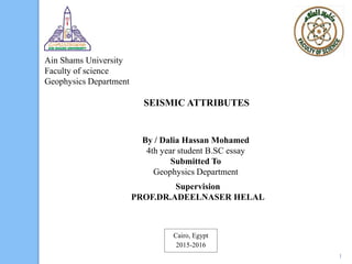 Ain Shams University
Faculty of science
Geophysics Department
SEISMIC ATTRIBUTES
By / Dalia Hassan Mohamed
4th year student B.SC essay
Submitted To
Geophysics Department
Supervision
PROF.DR.ADEELNASER HELAL
Cairo, Egypt
2015-2016
1
 