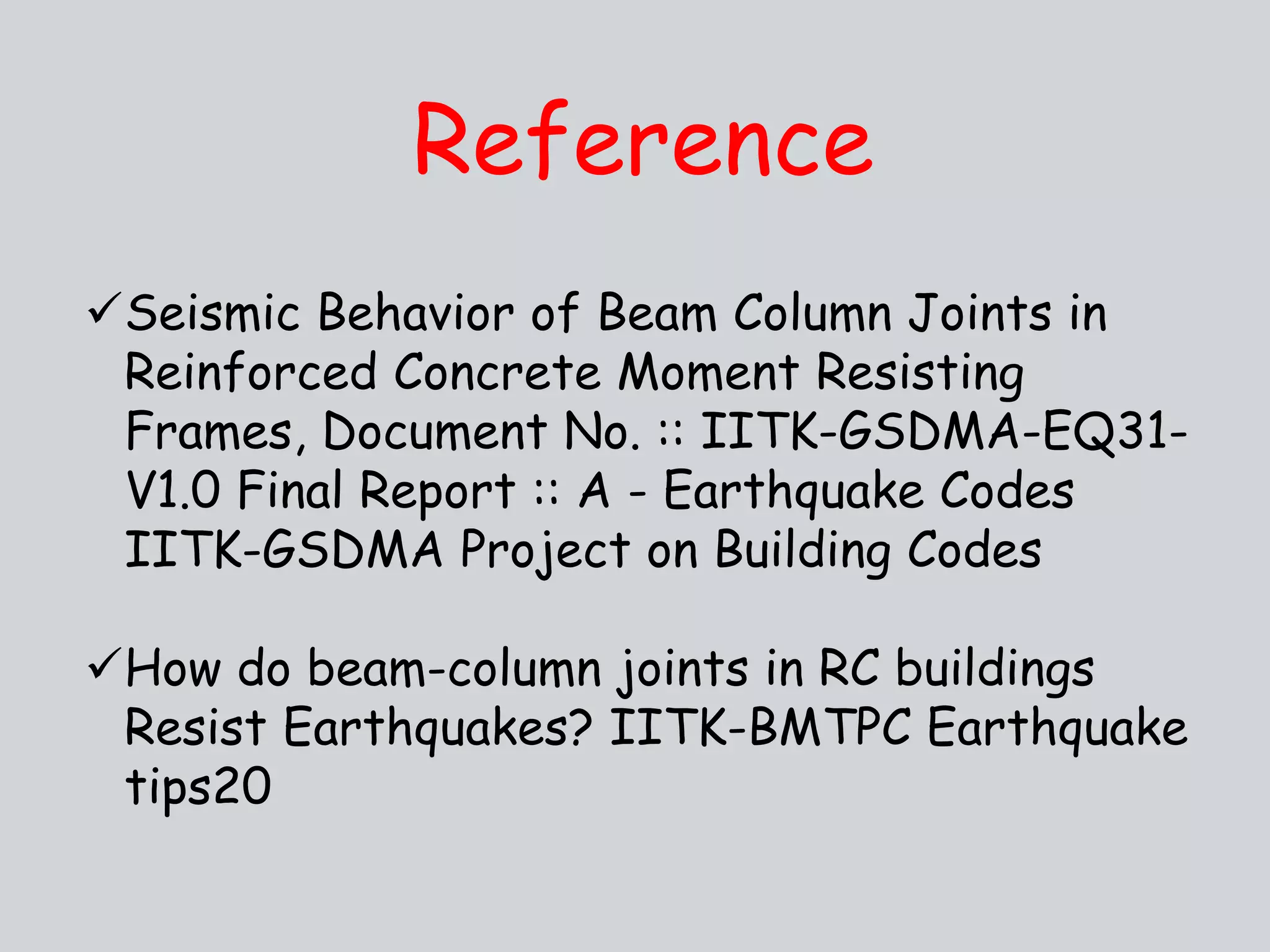 Reference
Seismic Behavior of Beam Column Joints in
Reinforced Concrete Moment Resisting
Frames, Document No. :: IITK-GSDMA-EQ31-
V1.0 Final Report :: A - Earthquake Codes
IITK-GSDMA Project on Building Codes
How do beam-column joints in RC buildings
Resist Earthquakes? IITK-BMTPC Earthquake
tips20
 