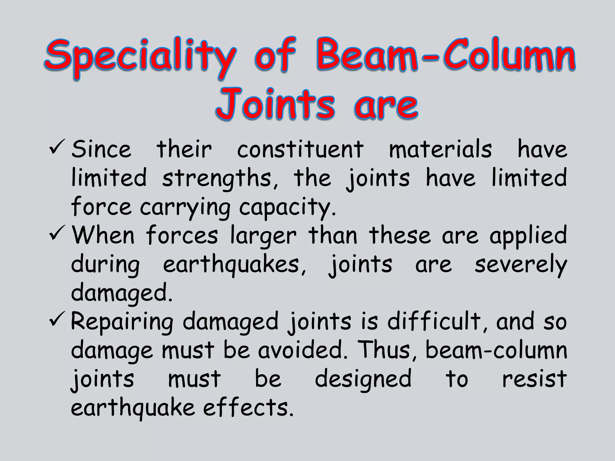  Since their constituent materials have
limited strengths, the joints have limited
force carrying capacity.
 When forces larger than these are applied
during earthquakes, joints are severely
damaged.
 Repairing damaged joints is difficult, and so
damage must be avoided. Thus, beam-column
joints must be designed to resist
earthquake effects.
 