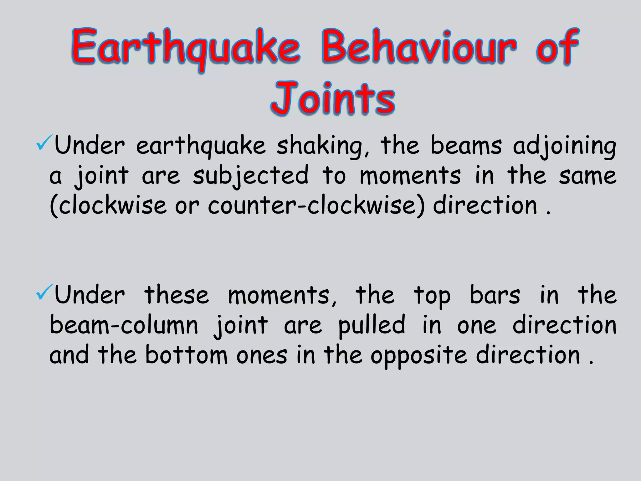 Under earthquake shaking, the beams adjoining
a joint are subjected to moments in the same
(clockwise or counter-clockwise) direction .
Under these moments, the top bars in the
beam-column joint are pulled in one direction
and the bottom ones in the opposite direction .
 
