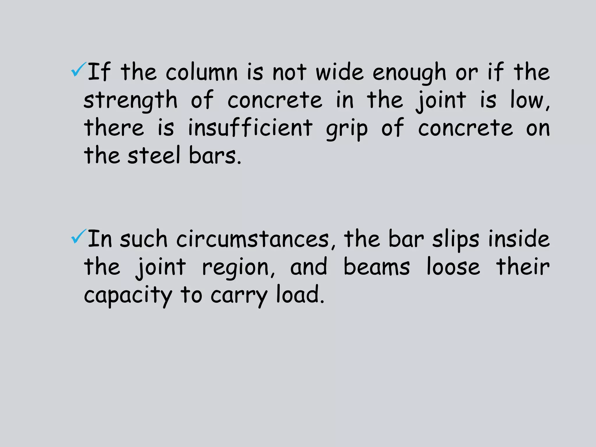 If the column is not wide enough or if the
strength of concrete in the joint is low,
there is insufficient grip of concrete on
the steel bars.
In such circumstances, the bar slips inside
the joint region, and beams loose their
capacity to carry load.
 