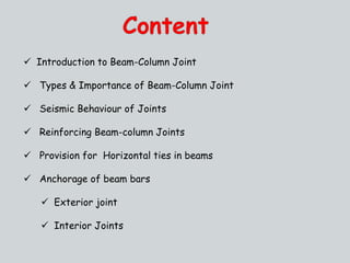  Introduction to Beam-Column Joint
 Types & Importance of Beam-Column Joint
 Seismic Behaviour of Joints
 Reinforcing Beam-column Joints
 Provision for Horizontal ties in beams
 Anchorage of beam bars
 Exterior joint
 Interior Joints
 
