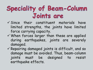  Since their constituent materials have
limited strengths, the joints have limited
force carrying capacity.
 When forces larger than these are applied
during earthquakes, joints are severely
damaged.
 Repairing damaged joints is difficult, and so
damage must be avoided. Thus, beam-column
joints must be designed to resist
earthquake effects.
 